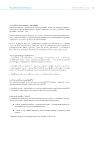 30305.CADERNODESUSTENTABILIDADE
8ª Corrida de Solidariedade Iscpsi/Apav
O Instituto Superior de Ciências Policiais e Segurança Interna (ISCPSI), em parceria com a APAV –
Associação Portuguesa de Apoio à Vítima, organiza desde 2004 uma prova de atletismo que tem
por cenário a cidade de Lisboa.
Através do estímulo à prática desportiva, esta iniciativa conjunta visa promover estilos de vida sau-
dáveis, contribuindo ainda para aproximar as instituições policiais da comunidade e dos organismos
que trabalham em favor dos grupos sociais mais vulneráveis.
No dia 27 de Março de 2011, teve lugar a 8ª edição desta prova que tem contado com a crescente
adesão de atletas e patrocinadores, unidos pelo espírito de solidariedade social que preside à or-
ganização do evento. A Mota-Engil voltou a apoiar esta iniciativa, patrocinando a sua realização e
procurando assim dar mais um exemplo do seu envolvimento nas mais variadas causas sociais.
Associação de Empresas Familiares
A Associação de Empresas Familiares é uma instituição sem fins lucrativos criada a 14 de Outubro
de 1998. Todos os seus membros são Presidentes, administradores e membros dos Conselhos de
Administração de empresa familiares (EF) das quais são proprietários.
A associação existe para ajudar as EF a melhorar a sua gestão, a alargar o seu universo de conheci-
mentos e a prepará-las para a mudança. A associação oferece um programa de serviços e formação,
realiza seminários, conferências e congressos e tem um portal exclusivamente dedicado às EF.
A Mota-Engil concedeu um contributo para apoiar as actividades desta instituição.
Confederação Empresarial da Cplp
No âmbito da constituição da Confederação Empresarial da CPLP, foi lançado o seu portal, por oca-
sião da Cimeira dos Chefes de Estado e de Governo da CPLP.
A Mota-Engil prestou o seu contributo para o lançamento deste portal, concedendo um apoio à ELO
– Associação Portuguesa para o Desenvolvimento Económico e a Cooperação.
Associação Acredita Portugal
A Associação Acredita Portugal tem como missão desenvolver e reforçar a confiança dos portugue-
ses e nos portugueses. A associação tem como objectivos inerentes à sua missão:
■■ Fomentar uma atitude positiva, criando um espaço para a formulação de projectos/so-
nhos e para a decisão informada de persegui-los;
■■ Estimular a capacidade empreendedora dos portugueses apoiando a realização dos seus
projectos.
A Mota-Engil deu o seu contributo para apoiar as actividades da associação.
 