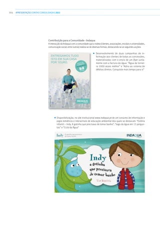 304 apresentaçãoCONTAS CONSOLIDADAS2011
Contribuição para a Comunidade - Indaqua
A interacção da Indaqua com a comunidade que a rodeia (clientes, associações, escolas e universidades,
comunicação social, entre outras) realiza-se de diversas formas, destacando-se as seguintes acções:
■■ Desenvolvimento de duas campanhas de in-
formação aos clientes de todas as concessões,
materializadas com o envio de um flyer junta-
mente com a factura da água: “Água da tornei-
ra 1000 vezes melhor” e “Adira ao sistema de
débitos diretos. Conquiste mais tempo para si”
■■ Disponibilização, no site institucional www.indaqua.pt de um conjunto de informação e
jogos temáticos e interactivos de educação ambiental dos quais se destacam: “Estória
infantil – Indy, A gotinha que precisava de tomar banho”, “Jogo da água em 13 pergun-
tas” e “Ciclo da Água”
 