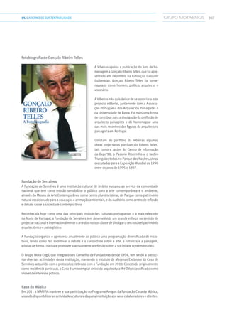 30705.CADERNODESUSTENTABILIDADE
Fotobiografia de Gonçalo Ribeiro Telles
A Vibeiras apoiou a publicação do livro de ho-
menagem a Gonçalo Ribeiro Telles, que foi apre-
sentado em Dezembro na Fundação Calouste
Gulbenkian. Gonçalo Ribeiro Telles foi home-
nageado como homem, político, arquitecto e
visionário.
A Vibeiras não quis deixar de se associar a este
projecto editorial, juntamente com a Associa-
ção Portuguesa dos Arquitectos Paisagistas e
da Universidade de Évora. Foi mais uma forma
de contribuir para a divulgação da profissão de
arquitecto paisagista e de homenagear uma
das mais reconhecidas figuras da arquitectura
paisagista em Portugal.
Constam do portfólio da Vibeiras algumas
obras projectadas por Gonçalo Ribeiro Telles,
tais como o Jardim do Centro de Informação
da Expo’98, o Passeio Ribeirinho e o Jardim
Triangular, todos no Parque das Nações, obras
executadas para a Exposição Mundial de 1998
entre os anos de 1995 e 1997.
Fundação de Serralves
A Fundação de Serralves é uma instituição cultural de âmbito europeu ao serviço da comunidade
nacional que tem como missão sensibilizar o público para a arte contemporânea e o ambiente,
através do Museu de Arte Contemporânea como centro pluridisciplinar, do Parque como património
natural vocacionado para a educação e animação ambientais, e do Auditório como centro de reflexão
e debate sobre a sociedade contemporânea.
Reconhecida hoje como uma das principais instituições culturais portuguesas e a mais relevante
do Norte de Portugal, a Fundação de Serralves tem desenvolvido um grande esforço no sentido de
projectar nacional e internacionalmente a arte dos nossos dias e de divulgar o seu notável património
arquitectónico e paisagístico.
A Fundação organiza e apresenta anualmente ao público uma programação diversificada de inicia-
tivas, tendo como fins incentivar o debate e a curiosidade sobre a arte, a natureza e a paisagem,
educar de forma criativa e promover a activamente a reflexão sobre a sociedade contemporânea.
O Grupo Mota-Engil, que integra o seu Conselho de Fundadores desde 1994, tem vindo a patroci-
nar diversas actividades desta instituição, mantendo o estatuto de Mecenas Exclusivo da Casa de
Serralves adquirido com o protocolo celebrado com a Fundação em 2010. Concebida originalmente
como residência particular, a Casa é um exemplar único da arquitectura Art Déco classificado como
imóvel de interesse público.
Casa da Música
Em 2011 a Manvia manteve a sua participação no Programa Amigos da Fundação Casa da Música,
visando disponibilizar as actividades culturais daquela instituição aos seus colaboradores e clientes.
 
