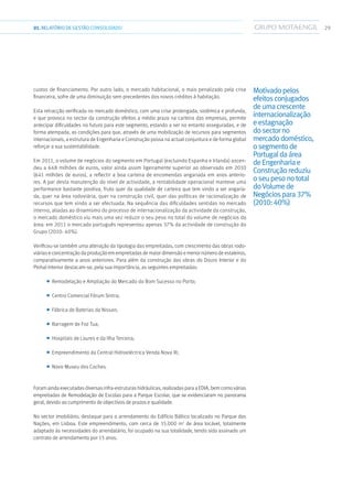 2901.RELATÓRIODEGESTÃO CONSOLIDADO
custos de financiamento. Por outro lado, o mercado habitacional, o mais penalizado pela crise
financeira, sofre de uma diminuição sem precedentes dos novos créditos à habitação.
Esta retracção verificada no mercado doméstico, com uma crise prolongada, sistémica e profunda,
e que provoca no sector da construção efeitos a médio prazo na carteira das empresas, permite
antecipar dificuldades no futuro para este segmento, estando a ser no entanto asseguradas, e de
forma atempada, as condições para que, através de uma mobilização de recursos para segmentos
internacionais, a estrutura de Engenharia e Construção possa na actual conjuntura e de forma global
reforçar a sua sustentabilidade.
Em 2011, o volume de negócios do segmento em Portugal (excluindo Espanha e Irlanda) ascen-
deu a 648 milhões de euros, valor ainda assim ligeiramente superior ao observado em 2010
(641 milhões de euros), a reflectir a boa carteira de encomendas angariada em anos anterio-
res. A par desta manutenção do nível de actividade, a rentabilidade operacional manteve uma
performance bastante positiva, fruto quer da qualidade de carteira que tem vindo a ser angaria-
da, quer na área rodoviária, quer na construção civil, quer das políticas de racionalização de
recursos que tem vindo a ser efectuada. Na sequência das dificuldades sentidas no mercado
interno, aliadas ao dinamismo do processo de internacionalização da actividade da construção,
o mercado doméstico viu mais uma vez reduzir o seu peso no total do volume de negócios da
área: em 2011 o mercado português representou apenas 37% da actividade de construção do
Grupo (2010: 40%).
Verificou-se também uma alteração da tipologia das empreitadas, com crescimento das obras rodo-
viárias e concentração da produção em empreitadas de maior dimensão e menor número de estaleiros,
comparativamente a anos anteriores. Para além da construção das obras do Douro Interior e do
Pinhal Interior destacam-se, pela sua importância, as seguintes empreitadas:
■■ Remodelação e Ampliação do Mercado do Bom Sucesso no Porto;
■■ Centro Comercial Fórum Sintra;
■■ Fábrica de Baterias da Nissan;
■■ Barragem de Foz Tua;
■■ Hospitais de Loures e da Ilha Terceira;
■■ Empreendimento da Central Hidroeléctrica Venda Nova III;
■■ Novo Museu dos Coches.
Foram ainda executadas diversas infra-estruturas hidráulicas, realizadas para a EDIA, bem como várias
empreitadas de Remodelação de Escolas para a Parque Escolar, que se evidenciaram no panorama
geral, devido ao cumprimento de objectivos de prazos e qualidade.
No sector imobiliário, destaque para o arrendamento do Edifício Báltico localizado no Parque das
Nações, em Lisboa. Este empreendimento, com cerca de 15.000 m2
de área locável, totalmente
adaptado às necessidades do arrendatário, foi ocupado na sua totalidade, tendo sido assinado um
contrato de arrendamento por 15 anos.
Motivadopelos
efeitosconjugados
deumacrescente
internacionalização
eestagnação
dosectorno
mercadodoméstico,
osegmentode
Portugaldaárea
deEngenhariae
Construçãoreduziu
oseupesonototal
doVolumede
Negóciospara37%
(2010:40%)
 