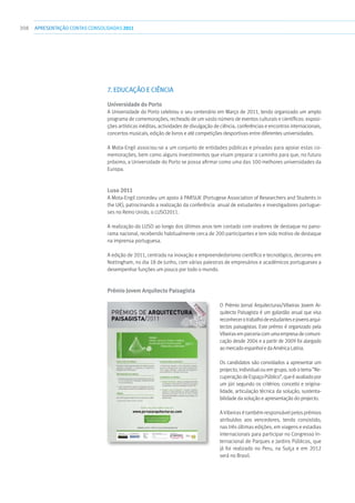 308 apresentaçãoCONTAS CONSOLIDADAS2011
7. EDUCAÇÃO E CIÊNCIA
Universidade do Porto
A Universidade do Porto celebrou o seu centenário em Março de 2011, tendo organizado um amplo
programa de comemorações, recheado de um vasto número de eventos culturais e científicos: exposi-
ções artísticas inéditas, actividades de divulgação de ciência, conferências e encontros internacionais,
concertos musicais, edição de livros e até competições desportivas entre diferentes universidades.
A Mota-Engil associou-se a um conjunto de entidades públicas e privadas para apoiar estas co-
memorações, bem como alguns investimentos que visam preparar o caminho para que, no futuro
próximo, a Universidade do Porto se possa afirmar como uma das 100 melhores universidades da
Europa.
Luso 2011
A Mota-Engil concedeu um apoio à PARSUK (Portugese Association of Researchers and Students in
the UK), patrocinando a realização da conferência anual de estudantes e investigadores portugue-
ses no Reino Unido, o LUSO2011.
A realização do LUSO ao longo dos últimos anos tem contado com oradores de destaque no pano-
rama nacional, recebendo habitualmente cerca de 200 participantes e tem sido motivo de destaque
na imprensa portuguesa.
A edição de 2011, centrada na inovação e empreendedorismo científico e tecnológico, decorreu em
Nottingham, no dia 18 de Junho, com várias palestras de empresários e académicos portugueses a
desempenhar funções um pouco por todo o mundo.
Prémio Jovem Arquitecto Paisagista
O Prémio Jornal Arquitecturas/Vibeiras Jovem Ar-
quitecto Paisagista é um galardão anual que visa
reconhecerotrabalhodeestudantesejovensarqui-
tectos paisagistas. Este prémio é organizado pela
Vibeirasemparceriacomumaempresadecomuni-
cação desde 2004 e a partir de 2009 foi alargado
ao mercado espanhol e da América Latina.
Os candidatos são convidados a apresentar um
projecto, individual ou em grupo, sob o tema ”Re-
cuperaçãodeEspaçoPúblico”,queéavaliadopor
um júri segundo os critérios: conceito e origina-
lidade, articulação técnica da solução, sustenta-
bilidade da solução e apresentação do projecto.
A Vibeiras é também responsável pelos prémios
atribuídos aos vencedores, tendo consistido,
nas três últimas edições, em viagens e estadias
internacionais para participar no Congresso In-
ternacional de Parques e Jardins Públicos, que
já foi realizado no Peru, na Suíça e em 2012
será no Brasil.
 