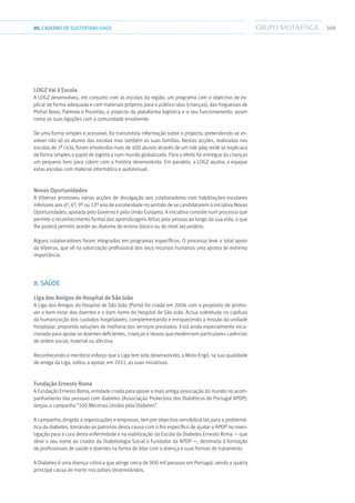 30905.CADERNODESUSTENTABILIDADE
Logz Vai à Escola
A Logz desenvolveu, em conjunto com as escolas da região, um programa com o objectivo de ex-
plicar de forma adequada e com materiais próprios para o público-alvo (crianças), das freguesias de
Pinhal Novo, Palmela e Poceirão, o projecto da plataforma logística e o seu funcionamento, assim
como as suas ligações com a comunidade envolvente.
De uma forma simples e acessível, foi transmitida informação sobre o projecto, pretendendo-se en-
volver não só os alunos das escolas mas também as suas famílias. Nestas acções, realizadas nas
escolas de 1º ciclo, foram envolvidos mais de 400 alunos através de um role-play onde se explicava
de forma simples o papel de logística num mundo globalizado. Para o efeito foi entregue às crianças
um pequeno livro para colorir com a história desenvolvida. Em paralelo, a Logz ajudou a equipar
estas escolas com material informático e audiovisual.
Novas Oportunidades
A Vibeiras promoveu várias acções de divulgação aos colaboradores com habilitações escolares
inferiores aos 4º, 6º, 9º ou 12º ano de escolaridade no sentido de se candidatarem à iniciativa Novas
Oportunidades, apoiada pelo Governo e pela União Europeia. A iniciativa consiste num processo que
permite o reconhecimento formal das aprendizagens feitas pela pessoa ao longo da sua vida, o que
lhe poderá permitir aceder ao diploma do ensino básico ou do nível secundário.
Alguns colaboradores foram integrados em programas específicos. O processo teve o total apoio
da Vibeiras, que vê na valorização profissional dos seus recursos humanos uma aposta de extrema
importância.
8. SAÚDE
Liga dos Amigos do Hospital de São João
A Liga dos Amigos do Hospital de São João (Porto) foi criada em 2006 com o propósito de promo-
ver o bem-estar dos doentes e o bom nome do Hospital de São João. Actua sobretudo no capítulo
da humanização dos cuidados hospitalares, complementando e enriquecendo a missão da unidade
hospitalar, propondo soluções de melhoria dos serviços prestados. Está ainda especialmente voca-
cionada para apoiar os doentes deficientes, crianças e idosos que evidenciem particulares carências
de ordem social, material ou afectiva.
Reconhecendo o meritório esforço que a Liga tem sido desenvolvido, a Mota-Engil, na sua qualidade
de amiga da Liga, voltou a apoiar, em 2011, as suas iniciativas.
Fundação Ernesto Roma
A Fundação Ernesto Roma, entidade criada para apoiar a mais antiga associação do mundo no acom-
panhamento das pessoas com diabetes (Associação Protectora dos Diabéticos de Portugal APDP),
lançou a campanha “100 Mecenas Unidos pela Diabetes”.
A campanha, dirigida a organizações e empresas, tem por objectivo sensibilizá-las para a problemá-
tica da diabetes, tornando-as patronos desta causa com o fim específico de ajudar a APDP na inves-
tigação para a cura desta enfermidade e na viabilização da Escola da Diabetes Ernesto Roma — que
deve o seu nome ao criador da Diabetologia Social e Fundador da APDP —, destinada à formação
de profissionais de saúde e doentes na forma de lidar com a doença e suas formas de tratamento.
A Diabetes é uma doença crónica que atinge cerca de 900 mil pessoas em Portugal, sendo a quarta
principal causa de morte nos países desenvolvidos.
 