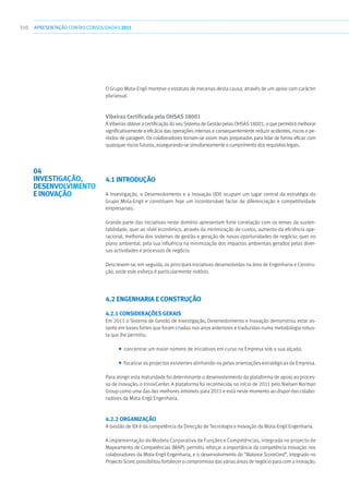 310 apresentaçãoCONTAS CONSOLIDADAS2011
O Grupo Mota-Engil manteve o estatuto de mecenas desta causa, através de um apoio com carácter
plurianual.
Vibeiras Certificada pela Ohsas 18001
A Vibeiras obteve a certificação do seu Sistema de Gestão pelas OHSAS 18001, o que permitirá melhorar
significativamente a eficácia das operações internas e consequentemente reduzir acidentes, riscos e pe-
ríodos de paragem. Os colaboradores tornam-se assim mais preparados para lidar de forma eficaz com
quaisquer riscos futuros, assegurando-se simultaneamente o cumprimento dos requisitos legais.
4.1 INTRODUÇÃO
A Investigação, o Desenvolvimento e a Inovação (IDI) ocupam um lugar central da estratégia do
Grupo Mota-Engil e constituem hoje um incontornável factor de diferenciação e competitividade
empresariais.
Grande parte das iniciativas neste domínio apresentam forte correlação com os temas da susten-
tabilidade, quer ao nível económico, através da minimização de custos, aumento da eficiência ope-
racional, melhoria dos sistemas de gestão e geração de novas oportunidades de negócio; quer no
plano ambiental, pela sua influência na minimização dos impactos ambientais gerados pelas diver-
sas actividades e processos de negócio.
Descrevem-se, em seguida, as principais iniciativas desenvolvidas na área de Engenharia e Constru-
ção, onde este esforço é particularmente notório.
4.2 ENGENHARIA E CONSTRUÇÃO
4.2.1 Considerações Gerais
Em 2011 o Sistema de Gestão de Investigação, Desenvolvimento e Inovação demonstrou estar as-
sente em bases fortes que foram criadas nos anos anteriores e traduzidas numa metodologia robus-
ta que lhe permitiu:
■■ concentrar um maior número de iniciativas em curso na Empresa sob a sua alçada;
■■ focalizar os projectos existentes alinhando-os pelas orientações estratégicas da Empresa.
Para atingir esta maturidade foi determinante o desenvolvimento da plataforma de apoio ao proces-
so de inovação, o InnovCenter. A plataforma foi reconhecida no início de 2011 pelo Nielsen Norman
Group como uma das dez melhores intranets para 2011 e está neste momento ao dispor dos colabo-
radores da Mota-Engil Engenharia.
4.2.2 Organização
A Gestão de IDI é da competência da Direcção de Tecnologia e Inovação da Mota-Engil Engenharia.
A implementação do Modelo Corporativo de Funções e Competências, integrada no projecto de
Mapeamento de Competências (MAP), permitiu reforçar a importância da competência Inovação nos
colaboradores da Mota-Engil Engenharia, e o desenvolvimento do “Balance ScoreCard”, integrado no
Projecto Score, possibilitou fortalecer o compromisso das várias áreas de negócio para com a inovação.
04
INVESTIGAÇÃO,
DESENVOLVIMENTO
E INOVAÇÃO
 