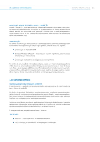 31105.CADERNODESUSTENTABILIDADE
AUDITORIAS, AVALIAÇÃO DE RESULTADOS E FORMAÇÃO
Durante o ano de 2011, foram realizadas duas auditorias ao Sistema de Gestão de IDI – uma audito-
ria interna, na qual foi identificado um conjunto de acções de melhoria do sistema, e uma auditoria
externa, realizada pela APCER, onde foram apreciadas e validadas todas as alterações implementa-
das ao sistema. Trata-se de uma auditoria de acompanhamento, tendo ocorrido a de renovação da
Certificação em IDI em 2010.
COMUNICAÇÃO
No domínio da comunicação interna, assistiu-se à promoção de eventos (seminários, workshops) sobre
Conhecimento, Tecnologia e Inovação na Mota-Engil Engenharia, sendo de destacar os seguintes:
■■ Apresentação do Projeto SIGABIM
■■ Open Day “What Can I Change?” – Dia aberto para os jovens engenheiros, subordinado ao
tema Construção Industrializada
■■ Apresentação dos trabalhos de estágio dos jovens engenheiros
No domínio da comunicação de informação tecnológica, assistiu-se à implementação da plataforma
siTEC, através da comunicação de notícias técnicas, do desenvolvimento de um motor de busca
mais eficaz e da estruturação de bibliotecas de informação e conhecimento técnico, nomeadamente
artigos científicos, publicações técnicas, tecnologias, teses, relatórios de estágio, relatórios finais de
obras, imprensa técnica, documentos de referência normativa e regulamentar, entre outros.
4.2.3 Sistema de Gestão IDI
Relacionamento com entidades externas
O relacionamento e a gestão de interfaces com entidades externas reveste-se da maior importância
para o sistema de gestão IDI.
Os clientes, fornecedores, distribuidores, parceiros, concorrentes, consultores, associações empre-
sariais, centros de conhecimento/instituições de ensino superior, Estado e organismos reguladores,
bem como a imprensa técnica especializada e o mercado em geral, constituem o amplo acervo de
interfaces com entidades externas que importa desenvolver.
Salienta-se, neste âmbito, o protocolo celebrado com a Universidade do Minho com a finalidade
de estabelecer e desenvolver acções de cooperação técnico-científica e de inovação em domínios
considerados de interesse mútuo pela Mota-Engil e por aquela instituição.
É ainda pertinente realçar as seguintes iniciativas e parcerias:
Iniciativas:
■■ Inova Gaia – Participação numa incubadora de empresas
■■ PTPC – Participação na Plataforma Tecnológica para a Construção
 