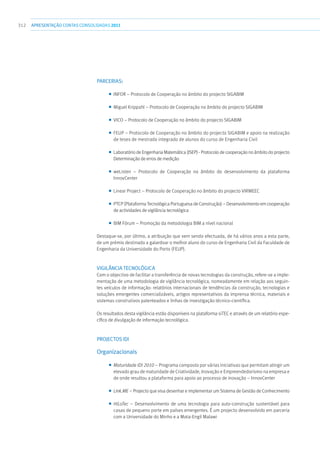 312 apresentaçãoCONTAS CONSOLIDADAS2011
Parcerias:
■■ INFOR – Protocolo de Cooperação no âmbito do projecto SIGABIM
■■ Miguel Krippahl – Protocolo de Cooperação no âmbito do projecto SIGABIM
■■ VICO – Protocolo de Cooperação no âmbito do projecto SIGABIM
■■ FEUP – Protocolo de Cooperação no âmbito do projecto SIGABIM e apoio na realização
de teses de mestrado integrado de alunos do curso de Engenharia Civil
■■ Laboratório de Engenharia Matemática (ISEP) - Protocolo de cooperação no âmbito do projecto
Determinação de erros de medição
■■ weListen – Protocolo de Cooperação no âmbito do desenvolvimento da plataforma
InnovCenter
■■ Linear Project – Protocolo de Cooperação no âmbito do projecto VIRMEEC
■■ PTCP (Plataforma Tecnológica Portuguesa de Construção) – Desenvolvimento em cooperação
de actividades de vigilância tecnológica
■■ BIM Fórum – Promoção da metodologia BIM a nível nacional
Destaque-se, por último, a atribuição que vem sendo efectuada, de há vários anos a esta parte,
de um prémio destinado a galardoar o melhor aluno do curso de Engenharia Civil da Faculdade de
Engenharia da Universidade do Porto (FEUP).
Vigilância Tecnológica
Com o objectivo de facilitar a transferência de novas tecnologias da construção, refere-se a imple-
mentação de uma metodologia de vigilância tecnológica, nomeadamente em relação aos seguin-
tes veículos de informação: relatórios internacionais de tendências da construção, tecnologias e
soluções emergentes comercializáveis, artigos representativos da imprensa técnica, materiais e
sistemas construtivos patenteados e linhas de investigação técnico-científica.
Os resultados desta vigilância estão disponíveis na plataforma siTEC e através de um relatório espe-
cífico de divulgação de informação tecnológica.
PROJECTOS IDI
Organizacionais
■■ Maturidade IDI 2010 – Programa composto por várias iniciativas que permitam atingir um
elevado grau de maturidade de Criatividade, Inovação e Empreendedorismo na empresa e
de onde resultou a plataforma para apoio ao processo de inovação – InnovCenter
■■ Link.ME – Projecto que visa desenhar e implementar um Sistema de Gestão de Conhecimento
■■ HiLoTec – Desenvolvimento de uma tecnologia para auto-construção sustentável para
casas de pequeno porte em países emergentes. É um projecto desenvolvido em parceria
com a Universidade do Minho e a Mota-Engil Malawi
 
