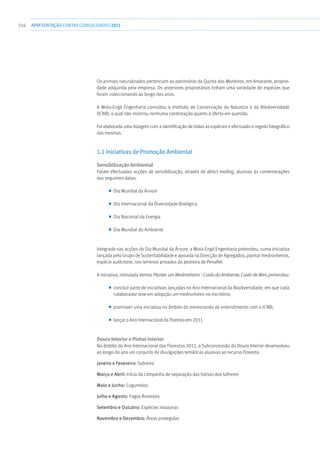 316 apresentaçãoCONTAS CONSOLIDADAS2011
Os animais naturalizados pertenciam ao património da Quinta dos Morleiros, em Amarante, proprie-
dade adquirida pela empresa. Os anteriores proprietários tinham uma variedade de espécies que
foram coleccionando ao longo dos anos.
A Mota-Engil Engenharia consultou o Instituto de Conservação da Natureza e da Biodiversidade
(ICNB), o qual não mostrou nenhuma contestação quanto à oferta em questão.
Foi elaborada uma listagem com a identificação de todas as espécies e efectuado o registo fotográfico
das mesmas.
1.1 Iniciativas de Promoção Ambiental
Sensibilização Ambiental
Foram efectuadas acções de sensibilização, através de direct mailing, alusivas às comemorações
das seguintes datas:
■■ Dia Mundial da Árvore
■■ Dia Internacional da Diversidade Biológica
■■ Dia Nacional da Energia
■■ Dia Mundial do Ambiente
Integrado nas acções do Dia Mundial da Árvore, a Mota-Engil Engenharia pretendeu, numa iniciativa
lançada pelo Grupo de Sustentabilidade e apoiada na Direcção de Agregados, plantar medronheiros,
espécie autóctone, nos terrenos privados da pedreira de Penafiel.
A iniciativa, intitulada Vamos Plantar um Medronheiro - Cuido do Ambiente, Cuido de Mim, pretendeu:
■■ concluir parte de iniciativas lançadas no Ano Internacional da Biodiversidade, em que cada
colaborador teve em adopção um medronheiro no escritório;
■■ promover uma iniciativa no âmbito do memorando de entendimento com o ICNB;
■■ lançar o Ano Internacional da Floresta em 2011.
Douro Interior e Pinhal Interior
No âmbito do Ano Internacional das Florestas 2011, a Subconcessão do Douro Interior desenvolveu
ao longo do ano um conjunto de divulgações temáticas alusivas ao recurso Floresta:
Janeiro e Fevereiro: Sobreiro
Março e Abril: Início da campanha de separação das bolsas dos talheres
Maio e Junho: Cogumelos
Julho e Agosto: Fogos florestais
Setembro e Outubro: Espécies invasoras
Novembro e Dezembro: Áreas protegidas
 