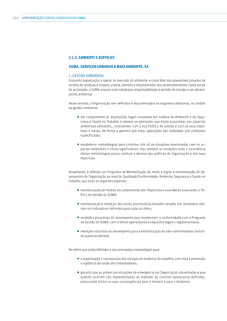 322 apresentaçãoCONTAS CONSOLIDADAS2011
5.1.2. AMBIENTE E SERVIÇOS
SUMA, SERVIÇOS URBANOS E MEIO AMBIENTE, SA
1. GESTÃO AMBIENTAL
Enquanto organização a operar no mercado do ambiente, e como líder dos operadores privados de
recolha de resíduos e limpeza urbana, pioneiro e impulsionador dos desenvolvimentos neste sector
de actividade, a SUMA assume com redobrada responsabilidade e sentido de missão o seu desem-
penho ambiental.
Neste sentido, a Organização tem definidos e documentados os seguintes objectivos, no âmbito
da gestão ambiental:
■■ dar cumprimento às disposições legais existentes em matéria de Ambiente e de Segu-
rança e Saúde no Trabalho e planear as operações que estão associadas aos aspectos
ambientais relevantes, consistentes com a sua Política de Gestão e com os seus objec-
tivos e metas, de forma a garantir que estas operações são realizadas sob condições
especificadas;
■■ estabelecer metodologias para controlar não só as situações relacionadas com os as-
pectos ambientais e riscos significativos, mas também as situações onde a inexistência
destas metodologias possa conduzir a desvios das políticas da Organização e dos seus
objectivos.
Anualmente, é definido um Programa de Monitorização de modo a regrar a monitorização do de-
sempenho da Organização ao nível de Qualidade/Conformidade, Ambiente, Segurança e Saúde no
trabalho, que inclui os seguintes aspectos:
■■ monitorização da medida do cumprimento dos Objectivos e suas Metas associados à Po-
lítica de Gestão da SUMA;
■■ monitorização e medição dos vários processos/actividades através dos resultados obti-
dos nos indicadores definidos para cada um deles;
■■ medições proactivas do desempenho que monitorizem a conformidade com o Programa
de Gestão da SUMA, com critérios operacionais e requisitos legais e regulamentares;
■■ medições reactivas do desempenho para a monitorização de não-conformidades (incluin-
do quase-acidentes).
De referir que estão definidas e documentadas metodologias para:
■■ a organização e manutenção dos serviços de medicina do trabalho, com vista à promoção
e vigilância da saúde dos trabalhadores;
■■ garantir que as potenciais situações de emergência na Organização são evitadas e que
quando ocorrem são implementadas as medidas de controlo operacional definidas,
procurando limitar as suas consequências para o Homem e para o Ambiente.
 
