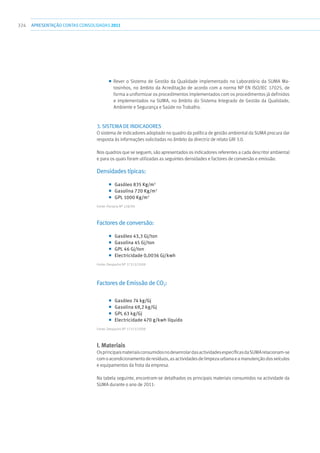 324 apresentaçãoCONTAS CONSOLIDADAS2011
■■ Rever o Sistema de Gestão da Qualidade implementado no Laboratório da SUMA Ma-
tosinhos, no âmbito da Acreditação de acordo com a norma NP EN ISO/IEC 17025, de
forma a uniformizar os procedimentos implementados com os procedimentos já definidos
e implementados na SUMA, no âmbito do Sistema Integrado de Gestão da Qualidade,
Ambiente e Segurança e Saúde no Trabalho.
3. SISTEMA DE INDICADORES
O sistema de indicadores adoptado no quadro da política de gestão ambiental da SUMA procura dar
resposta às informações solicitadas no âmbito da directriz de relato GRI 3.0.
Nos quadros que se seguem, são apresentados os indicadores referentes a cada descritor ambiental
e para os quais foram utilizadas as seguintes densidades e factores de conversão e emissão:
Densidades típicas:
■■ Gasóleo 835 Kg/m3
■■ Gasolina 720 Kg/m3
■■ GPL 1000 Kg/m3
Fonte: Portaria Nº 228/90
Factores de conversão:
■■ Gasóleo 43,3 Gj/ton
■■ Gasolina 45 Gj/ton
■■ GPL 46 Gj/ton
■■ Electricidade 0,0036 Gj/kwh
Fonte: Despacho Nº 17313/2008
Factores de Emissão de CO2:
■■ Gasóleo 74 kg/Gj
■■ Gasolina 69,2 kg/Gj
■■ GPL 63 kg/Gj
■■ Electricidade 470 g/kwh líquido
Fonte: Despacho Nº 17313/2008
I. Materiais
OsprincipaismateriaisconsumidosnodesenrolardasactividadesespecíficasdaSUMArelacionam-se
com o acondicionamento de resíduos, as actividades de limpeza urbana e a manutenção dos veículos
e equipamentos da frota da empresa.
Na tabela seguinte, encontram-se detalhados os principais materiais consumidos na actividade da
SUMA durante o ano de 2011:
 