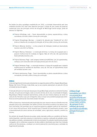 3101.RELATÓRIODEGESTÃO CONSOLIDADO
No âmbito do plano estratégico estabelecido em 2010, a actividade desenvolvida pela área
imobiliária durante 2011 teve como objectivo principal a criação de uma carteira de projectos
residenciais junto dos principais centros de actuação da Mota-Engil Central europe, sendo de
destacar os seguintes:
■■ Projecto Kilinskiego, Lodz – foram desenvolvidos os planos arquitectónicos e obras
conceptuais, de modo a obter a licença de construção;
■■ Projecto Dmowskiego, Wroclaw – o projecto foi alterado para “residencial” em 2011
tendo os trabalhos de concepção já começado, de forma a obter a licença de construção;
■■ Projecto Wilanow, Varsóvia – o único projecto de habitação residencial desenvolvido
durante o ano 2011 na Polónia;
■■ Projecto Mierova, Bratislava – a construção terminou e a licença de ocupação para o
projecto multifuncional foi recebida em Agosto. Mais de 50% dos 184 apartamentos
foram alienados durante o ano;
■■ Projecto Devonska, Praga – este complexo residencial multifamiliar, com 145 apartamentos,
começou a ser construído e tem conclusão prevista para início de 2013;
■■ Projecto Steinerova, Praga – a construção terminou e a licença de ocupação para o projecto
multifuncional foi recebida em Dezembro. Cerca de 35% dos 49 apartamentos foram
pré-vendidos durante o ano;
■■ Projecto Jeremiasova, Praga – foram desenvolvidos os planos arquitectónicos e obras
conceptuais, de modo a obter a licença de construção.
África
A áreadaEngenhariaConstruçãoestápresentenosseguintespaísesdeÁfrica:Angola,Moçambique,
Malawi, São Tomé e Príncipe e Cabo Verde, que no seu conjunto representam um peso de 33% da
actividade da área de negócio.
O mercado africano é um mercado natural para o Grupo Mota-Engil, presente no continente há várias
décadas, em particular em Angola, onde se encontra há mais de 65 anos. A actividade em Angola,
Moçambique e Malawi é bastante representativa, sendo uma das maiores empresas do sector em
cada um dos mercados o que, por conseguinte, coloca o Grupo numa excelente posição para bene-
ficiar do enorme potencial de crescimento destes mercados.
A África Subsariana, impulsionada pela exploração das suas riquezas naturais e beneficiando dos
elevados preços das commodities, tem obtido um forte crescimento económico nos últimos anos.
Este crescimento, tem permitido que os respectivos governos adoptem políticas de investimen-
to em novas infra-estruturas, factor essencial para o fomento do investimento privado e para
o desenvolvimento de outros sectores de actividade, como a agricultura, indústria, comércio ou
turismo.
Ao contrário da situação financeira da europa, nestes mercados verifica-se a existência de financia-
mento disponível, o que está a alavancar o crescimento e a suportar a realização de avultados investi-
dos públicos e privados, nomeadamente no sector da mineração. Os avultados investimentos privados
conjugados com os ambiciosos programas de obras públicas desenhados para fazer face à elevada
carência de infra-estruturas, constituem um enorme potencial de crescimento para a actividade de
Engenharia  Construção.
AMota-Engil
consolidouem2011
asuaposiçãoe
reconhecimentoem
Áfricaapresentando
asuamaiorcarteira
desempre(1.611
milhõesdeeuros)
queindiciaexcelentes
perspectivaspara
2012.
 