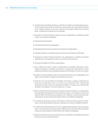 336 apresentaçãoCONTAS CONSOLIDADAS2011
■■ complementos de subsídio de doença e acidentes de trabalho aos colaboradores do qua-
dro permanente até ao limite de 30 dias/ano, para períodos de incapacidade temporária
para o trabalho superiores a oito dias, sendo que em situações excepcionais de doença
grave, o período de concessão tem sido alargado;
■■ protocolo com clínicas dentárias, através do qual os colaboradores e familiares poderão
usufruir de condições privilegiadas;
■■ realização da festa de Natal;
■■ distribuição de prémios de antiguidade;
■■ disponibilização de veículos pesados de transporte de colaboradores;
■■ condições especiais na utilização dos serviços da Casa da Calçada, em Amarante;
■■ atribuição de cartões “Amigo de Serralves” aos colaboradores, no âmbito do protocolo
celebrado com a Fundação de Serralves, que confere vários benefícios;
■■ atribuição de bilhetes do CCB aos colaboradores;
■■ com o objectivo de trazer a todos os colaboradores um benefício reflectido na como-
didade de recepção e condições de preço para a aquisição de medicamentos e outros
produtos de farmácia, foram celebrados protocolos com farmácias no Porto e em Lisboa;
■■ protocolo com vários ginásios e spas no sentido de permitir aos seus colaboradores, e em
alguns casos familiares, condições mais vantajosas de acesso;
■■ protocolo com a CP (Comboios de Portugal), permitindo a qualquer colaborador do
Grupo que se identifique como tal o acesso a uma redução de 20%, relativamente
aos preços em vigor na altura da aquisição do bilhete, em viagens nos comboios Alfa
Pendular e Intercidades, em classe conforto ou 1ª classe;
■■ decorrente do processo de mudança de operador de telecomunicações, os colaboradores
do Grupo Mota-Engil poderão, de forma particular, aderir a um protocolo de acordo de
adesão à TMN, à semelhança do que vigorava com a Vodafone, e que lhes permitirá subs-
crever alguns serviços de telecomunicações móveis com tarifários privilegiados;
■■ no sentido de minimizar os custos e de facilitar a escolha de hotel por parte do colabo-
rador, o Grupo Mota-Engil tem protocolos celebrados com diversas unidades hoteleiras;
■■ no âmbito do acordo de parceria com a PT, os colaboradores poderão, de forma particular,
aderir a um protocolo de acordo de adesão à MEO que lhes permitirá subscrever alguns
serviços de comunicações e entretenimento com tarifários privilegiados;
■■ protocolos com diversos bancos que oferecem aos colaboradores condições especiais em
diversos serviços e produtos bancários.
 