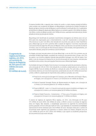 32 APRESENTAÇÃOCONTAS CONSOLIDADAS 2011
A empresa brasileira Vale, a segunda maior mineira do mundo e a maior empresa privada da América
Latina, acordou com os governos do Malawi e de Moçambique a construção do Corredor Ferroviário de
Nacala, que liga as minas de carvão de Moatize e o porto de Nacala. A construção dos 145,11 quilómetros
de linha férrea no Malawi foi adjudicada à Mota-Engil por um montante superior a 700 milhões de dólares.
Com efeito, a carteira do Malawi ascende a 662 milhões de euros, suportada essencialmente por clientes
privados do sector da extracção de minérios.
Moçambique tem beneficiado de avultados investimentos estrangeiros nos últimos anos e de um
forte apoio das organizações para o desenvolvimento, o que tem impulsionado a construção de
infra-estruturas no país. Com efeito, este mercado tem assumido uma cada vez maior importância
para a Mota-Engil, que em 2011 aumentou 86% o volume de negócios. O ano ficou marcado pela
conclusão da Vila dos Jogos Pan-Africanos em Maputo. A obra, que decorreu num período recorde de
10 meses, visou na construção de infra-estruturas básicas como estradas, 848 apartamentos, um
reservatório elevado, parque de cerimónias e piscina olímpica.
Em Angola, principal mercado externo do Grupo Mota-Engil, o ano de 2011 foi o primeiro ano de
actividade da Mota-Engil Angola, sociedade que resulta de uma parceria entre o Grupo, com 51%
do capital, e um consórcio angolano liderado pela petrolífera Sonangol, com 49% do capital. Com
efeito, o ano de arranque da empresa foi um ano de estruturação da nova empresa, marcado pela
transferência dos activos e das participações financeiras para a Mota-Engil Angola.
A actividade do Grupo em Angola, fruto do atraso no arranque por parte dos promotores, observou
uma contracção de 14% em 2011. Esta redução foi, no entanto, compensada por um aumento da
margem EBITDA, fruto de medidas de eficiência e redução de custos. Por outro lado, a carteira de
encomendas observou um crescimento expressivo, aumentando cerca de 291 milhões de euros face
a 2010, a reflectir a adjudicação de importantes obras públicas e privadas, tais como:
■■ Projecto de construção da barragem do Calueque, para o Ministério da Energia e Águas,
em Angola, com a duração de 25 meses e um montante de 164 milhões de dólares;
■■ Projecto Expansão Sonangol (Postos de Abastecimento) em Angola, com a duração de
12 meses e um montante global de 107 milhões de dólares;
■■ Projecto IMOLAP – Lotes 1 e 3, fase de construção de projecto imobiliário em Angola, com
a duração de 24 meses e um montante global de 99 milhões de dólares;
■■ Projecto Cidade Financeira – Acabamentos – 3ª Fase, para a Finicapital, em Angola, com
a duração de 18 meses e um montante global de 73 milhões de dólares.
O volume de negócios do segmento África registou, em 2011, uma diminuição de 8% para
575 milhões de euros (2010: 626 milhões de euros), a reflectir o atraso no arranque de algumas
obras em Angola. Não obstante, a rentabilidade operacional do segmento foi extremamente
positiva, passando 17,1% em 2010 para 18,8% em 2011, o que representa um crescimento da rentabilidade
operacional em termos absolutos para 107,9 milhões de euros. Destaque ainda para a carteira de
encomendas deste segmento que apresenta os maiores valores de sempre, atingindo cerca de
1.611 milhões de euros em 2011 (2010: 920 milhões), o que suporta as excelentes perspectivas
de crescimento do Grupo neste mercado.
Osegmentode
negóciodaAmérica
registou,em2011,
umaumentodo
VolumedeNegócios
de78%paraos148
milhõesdeeuros
(2010:
83milhõesdeeuros).
 