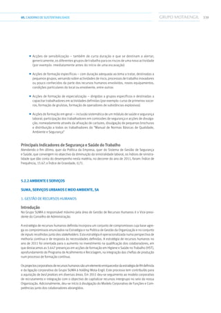 33905.CADERNODESUSTENTABILIDADE
■■ Acções de sensibilização – também de curta duração e que se destinam a alertar,
genericamente, os diferentes grupos de trabalho para os riscos de uma nova actividade
(por exemplo: imediatamente antes do início de uma escavação)
■■ Acções de formação específicas – com duração adequada ao tema a tratar, destinadas a
pequenos grupos, versando sobre actividades de risco, processos de trabalho inovadores
ou pouco conhecidos da parte dos recursos humanos envolvidos, novos equipamentos,
condições particulares do local ou envolvente, entre outras
■■ Acções de formação de especialização – dirigidas a grupos específicos e destinadas a
capacitar trabalhadores em actividades definidas (por exemplo: curso de primeiros socor-
ros, formação de gruístas, formação de operadores de substâncias explosivas)
■■ Acções de formação em geral — inclusão sistemática de um módulo de saúde e segurança
laboral; participação dos trabalhadores em comissões de segurança e acções de divulga-
ção, nomeadamente através da afixação de cartazes, divulgação de pequenas brochuras
e distribuição a todos os trabalhadores do “Manual de Normas Básicas de Qualidade,
Ambiente e Segurança”
Principais Indicadores de Segurança e Saúde do Trabalho
Atendendo o fim último, quer da Política da Empresa, quer do Sistema de Gestão de Segurança
e Saúde, que convergem no objectivo da diminuição da sinistralidade laboral, os índices de sinistra-
lidade que dão conta do desempenho nesta matéria, no decorrer do ano de 2011, foram: Índice de
Frequência, 15.67; e Índice de Gravidade, 0,71.
5.2.2 AMBIENTE E SERVIÇOS
SUMA, SERVIÇOS URBANOS E MEIO AMBIENTE, SA
1. GESTÃO DE RECURSOS HUMANOS
Introdução
No Grupo SUMA o responsável máximo pela área de Gestão de Recursos Humanos é o Vice-presi-
dente do Conselho de Administração.
A estratégia de recursos humanos definida incorpora um conjunto de compromissos cuja base agre-
ga os compromissos enunciados na Estratégia e na Politica de Gestão da Organização e no conjunto
de inputs recolhidos junto dos stakeholders. Esta estratégia é operacionalizada numa perspectiva de
melhoria contínua e de resposta às necessidades definidas. A estratégia de recursos humanos no
ano de 2011 foi orientada para o aumento no investimento na qualificação dos colaboradores, em
que destacamos as 5.647 presenças em acções de formação em Higiene e Saúde no Trabalho (HST),
aprofundamento do Programa de Acolhimento e Reciclagem, na integração das chefias de produção
num processo de formação contínua.
OsprojectoscorporativosderecursoshumanossãoumelementoenriquecedordaestratégiadeRHdefinida
e da ligação corporativa do Grupo SUMA à holding Mota-Engil. Este processo tem contribuído para
a aquisição de best pratices em diversas áreas. Em 2011 deu-se seguimento ao modelo corporativo
de recrutamento e integração com o objectivo de capitalizar recursos intergrupo no seio da nossa
Organização. Adicionalmente, deu-se início à divulgação do Modelo Corporativo de Funções e Com-
petências junto dos colaboradores abrangidos.
 