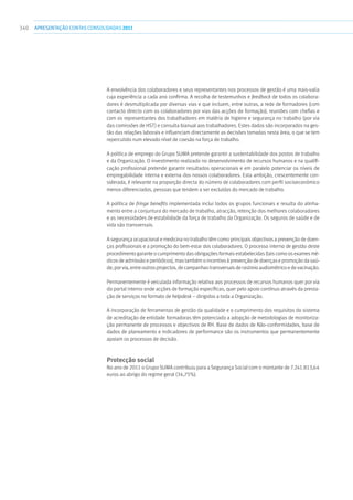 340 apresentaçãoCONTAS CONSOLIDADAS2011
A envolvência dos colaboradores e seus representantes nos processos de gestão é uma mais-valia
cuja experiência a cada ano confirma. A recolha de testemunhos e feedback de todos os colabora-
dores é desmultiplicada por diversas vias e que incluem, entre outras, a rede de formadores (com
contacto directo com os colaboradores por vias das acções de formação), reuniões com chefias e
com os representantes dos trabalhadores em matéria de higiene e segurança no trabalho (por via
das comissões de HST) e consulta bianual aos trabalhadores. Estes dados são incorporados na ges-
tão das relações laborais e influenciam directamente as decisões tomadas nesta área, o que se tem
repercutido num elevado nível de coesão na força de trabalho.
A política de emprego do Grupo SUMA pretende garantir a sustentabilidade dos postos de trabalho
e da Organização. O investimento realizado no desenvolvimento de recursos humanos e na qualifi-
cação profissional pretende garantir resultados operacionais e em paralelo potenciar os níveis de
empregabilidade interna e externa dos nossos colaboradores. Esta ambição, crescentemente con-
siderada, é relevante na proporção directa do número de colaboradores com perfil socioeconómico
menos diferenciados, pessoas que tendem a ser excluídas do mercado de trabalho.
A política de fringe benefits implementada inclui todos os grupos funcionais e resulta do alinha-
mento entre a conjuntura do mercado de trabalho, atracção, retenção dos melhores colaboradores
e as necessidades de estabilidade da força de trabalho da Organização. Os seguros de saúde e de
vida são transversais.
A segurança ocupacional e medicina no trabalho têm como principais objectivos a prevenção de doen-
ças profissionais e a promoção do bem-estar dos colaboradores. O processo interno de gestão deste
procedimento garante o cumprimento das obrigações formais estabelecidas (tais como os exames mé-
dicos de admissão e periódicos), mas também o incentivo à prevenção de doenças e promoção da saú-
de, por via, entre outros projectos, de campanhas transversais de rastreio audiométrico e de vacinação.
Permanentemente é veiculada informação relativa aos processos de recursos humanos quer por via
do portal interno onde acções de formação específicas, quer pelo apoio contínuo através da presta-
ção de serviços no formato de helpdesk – dirigidos a toda a Organização.
A incorporação de ferramentas de gestão da qualidade e o cumprimento dos requisitos do sistema
de acreditação de entidade formadoras têm potenciado a adopção de metodologias de monitoriza-
ção permanente de processos e objectivos de RH. Base de dados de Não-conformidades, base de
dados de planeamento e indicadores de performance são os instrumentos que permanentemente
apoiam os processos de decisão.
Protecção social
No ano de 2011 o Grupo SUMA contribuiu para a Segurança Social com o montante de 7.241.813,64
euros ao abrigo do regime geral (34,75%).
 