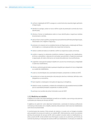 344 apresentaçãoCONTAS CONSOLIDADAS2011
■■ conhecer a legislação de SHST e assegurar o cumprimento dos requisitos legais aplicáveis
à Organização;
■■ identificar os perigos, avaliar os riscos e definir acções de prevenção e controlo dos riscos
identificados;
■■ informar e formar os trabalhadores sobre os riscos identificados e respectivas medidas
de prevenção e controlo;
■■ aplicarefazercumprirapolítica,osprogramaseprocedimentosdefinidospelaOrganização,
relacionados com a Higiene e Segurança;
■■ promover, em conjunto com os estabelecimentos da Organização, a elaboração de Planos
de Emergência e a realização periódica dos respectivos simulacros;
■■ realizar a análise de todos os incidentes e definir as respectivas acções correctivas;
■■ recolher e organizar os elementos estatísticos relativos à segurança dos trabalhadores,
de forma a possibilitar a obtenção de conclusões que permitam a respectiva prevenção
e organização, de modo a efectuar-se um estudo dos potenciais riscos profissionais;
■■ suspender a execução de qualquer trabalho em caso de risco iminente para a integridade
e saúde dos trabalhadores;
■■ informar a administração de todas e quaisquer situações que coloquem em risco a integridade
ou a saúde dos trabalhadores;
■■ acatar as recomendações das autoridades/entidades competentes no âmbito da SHST;
■■ providenciar os meios de prevenção e de protecção colectiva e individual, definidos como
obrigatórios ou necessários;
■■ fazer respeitar a sinalização e instruções de segurança e emergência;
■■ elaborar e enviar, anualmente, o relatório de actividades de cada estabelecimento da SUMA
para as autoridades/entidades competentes no âmbito da SHST;
■■ participar nas reuniões das várias Comissões Locais de SHST.
1.3.2 Medicina no trabalho
A vigilância da saúde é da responsabilidade da medicina no trabalho, cujos serviços são externos
e prestados por empresa de serviços de SHST.
A vigilância da saúde tem como objectivos fundamentais a prevenção de doenças profissionais
e de doenças relacionadas com o trabalho, devendo ainda promover o bem-estar dos trabalhadores
como factor de produtividade.
A monitorização dos exames é feita através do sistema e cruzada com as listagens enviadas
pelo prestador de serviços de medicina no trabalho (MT). Adicionalmente, existe uma extranet,
pertença do prestador de serviços de MT, onde se podem consultar todos os trabalhadores su-
jeitos a exame de MT, sendo também esta informação cruzada com as anteriores, permitindo um
controlo de presença e realização de exames de MT aos trabalhadores. É utilizado um modelo de
 