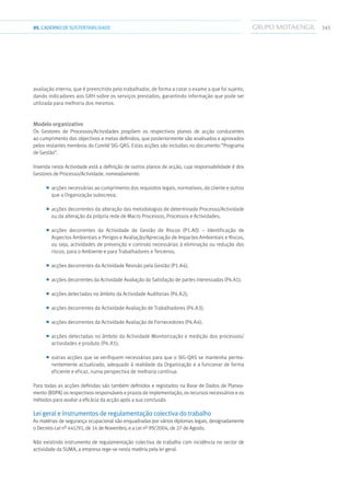34505.CADERNODESUSTENTABILIDADE
avaliação interno, que é preenchido pelo trabalhador, de forma a cotar o exame a que foi sujeito,
dando indicadores aos GRH sobre os serviços prestados, garantindo informação que pode ser
utilizada para melhoria dos mesmos.
Modelo organizativo
Os Gestores de Processos/Actividades propõem os respectivos planos de acção conducentes
ao cumprimento dos objectivos e metas definidos, que posteriormente são analisados e aprovados
pelos restantes membros do Comité SIG-QAS. Estas acções são incluídas no documento “Programa
de Gestão”.
Inserida nesta Actividade está a definição de outros planos de acção, cuja responsabilidade é dos
Gestores de Processo/Actividade, nomeadamente:
■■ acções necessárias ao cumprimento dos requisitos legais, normativos, do cliente e outros
que a Organização subscreva;
■■ acções decorrentes da alteração das metodologias de determinado Processo/Actividade
ou da alteração da própria rede de Macro Processos, Processos e Actividades;
■■ acções decorrentes da Actividade de Gestão de Riscos (P1.A0) – Identificação de
Aspectos Ambientais e Perigos e Avaliação/Apreciação de Impactes Ambientais e Riscos,
ou seja, actividades de prevenção e controlo necessárias à eliminação ou redução dos
riscos, para o Ambiente e para Trabalhadores e Terceiros;
■■ acções decorrentes da Actividade Revisão pela Gestão (P1.A4);
■■ acções decorrentes da Actividade Avaliação da Satisfação de partes interessadas (P4.A1);
■■ acções detectadas no âmbito da Actividade Auditorias (P4.A2);
■■ acções decorrentes da Actividade Avaliação de Trabalhadores (P4.A3);
■■ acções decorrentes da Actividade Avaliação de Fornecedores (P4.A4);
■■ acções detectadas no âmbito da Actividade Monitorização e medição dos processos/
actividades e produto (P4.A5);
■■ outras acções que se verifiquem necessárias para que o SIG-QAS se mantenha perma-
nentemente actualizado, adequado à realidade da Organização e a funcionar de forma
eficiente e eficaz, numa perspectiva de melhoria contínua.
Para todas as acções definidas são também definidos e registados na Base de Dados de Planea-
mento (BDPA) os respectivos responsáveis e prazos de implementação, os recursos necessários e os
métodos para avaliar a eficácia da acção após a sua conclusão.
Lei geral e instrumentos de regulamentação colectiva do trabalho
As matérias de segurança ocupacional são enquadradas por vários diplomas legais, designadamente
o Decreto-Lei nº 441/91, de 14 de Novembro, e a Lei nº 99/2004, de 27 de Agosto.
Não existindo instrumento de regulamentação colectiva de trabalho com incidência no sector de
actividade da SUMA, a empresa rege-se nesta matéria pela lei geral.
 