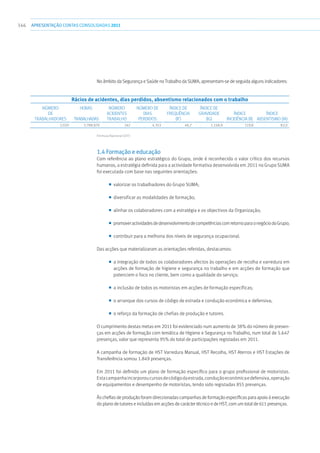 346 apresentaçãoCONTAS CONSOLIDADAS2011
No âmbito da Segurança e Saúde no Trabalho da SUMA, apresentam-se de seguida alguns indicadores:
Rácios de acidentes, dias perdidos, absentismo relacionados com o trabalho
Número
de
trabalhadores
Horas
trabalhadas
Número
acidentes
trabalho
Número de
dias
perdidos
Índice de
Frequência
(IF)
Índice de
Gravidade
(IG)
Índice
Incidência (II)
Índice
Absentismo (IA)
2.020 3.788.870 242 4.353 46,7 1.148,9 119,8 82,0
Fórmula Nacional (OIT)
1.4 Formação e educação
Com referência ao plano estratégico do Grupo, onde é reconhecido o valor crítico dos recursos
humanos, a estratégia definida para a actividade formativa desenvolvida em 2011 no Grupo SUMA
foi executada com base nas seguintes orientações:
■■ valorizar os trabalhadores do Grupo SUMA;
■■ diversificar as modalidades de formação;
■■ alinhar os colaboradores com a estratégia e os objectivos da Organização;
■■ promoveractividadesdedesenvolvimentodecompetênciascomretornoparaonegóciodoGrupo;
■■ contribuir para a melhoria dos níveis de segurança ocupacional.
Das acções que materializaram as orientações referidas, destacamos:
■■ a integração de todos os colaboradores afectos às operações de recolha e varredura em
acções de formação de higiene e segurança no trabalho e em acções de formação que
potenciem o foco no cliente, bem como a qualidade do serviço;
■■ a inclusão de todos os motoristas em acções de formação específicas;
■■ o arranque dos cursos de código de estrada e condução económica e defensiva;
■■ o reforço da formação de chefias de produção e tutores.
O cumprimento destas metas em 2011 foi evidenciado num aumento de 38% do número de presen-
ças em acções de formação com temática de Higiene e Segurança no Trabalho, num total de 5.647
presenças, valor que representa 95% do total de participações registadas em 2011.
A campanha de formação de HST Varredura Manual, HST Recolha, HST Aterros e HST Estações de
Transferência somou 1.849 presenças.
Em 2011 foi definido um plano de formação específico para o grupo profissional de motoristas.
Estacampanhaincorporoucursosdecódigodaestrada,conduçãoeconómicaedefensiva,operação
de equipamentos e desempenho de motoristas, tendo sido registadas 855 presenças.
Às chefias de produção foram direccionadas campanhas de formação específicas para apoio à execução
do plano de tutores e incluídas em acções de carácter técnico e de HST, com um total de 611 presenças.
 