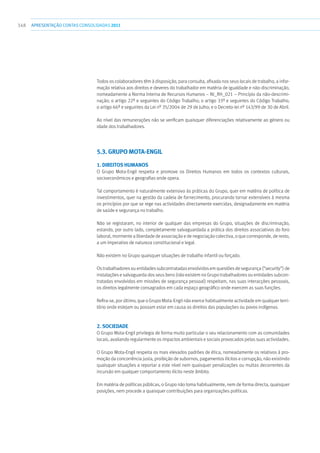 348 apresentaçãoCONTAS CONSOLIDADAS2011
Todos os colaboradores têm à disposição, para consulta, afixada nos seus locais de trabalho, a infor-
mação relativa aos direitos e deveres do trabalhador em matéria de igualdade e não-discriminação,
nomeadamente a Norma Interna de Recursos Humanos – NI_RH_021 – Princípio da não-descrimi-
nação; o artigo 22º e seguintes do Código Trabalho; o artigo 33º e seguintes do Código Trabalho;
o artigo 66º e seguintes da Lei nº 35/2004 de 29 de Julho; e o Decreto-lei nº 143/99 de 30 de Abril.
Ao nível das remunerações não se verificam quaisquer diferenciações relativamente ao género ou
idade dos trabalhadores.
5.3. GRUPO MOTA-ENGIL
1. DIREITOS HUMANOS
O Grupo Mota-Engil respeita e promove os Direitos Humanos em todos os contextos culturais,
socioeconómicos e geografias onde opera.
Tal comportamento é naturalmente extensivo às práticas do Grupo, quer em matéria de política de
investimentos, quer na gestão da cadeia de fornecimento, procurando tornar extensíveis à mesma
os princípios por que se rege nas actividades directamente exercidas, designadamente em matéria
de saúde e segurança no trabalho.
Não se registaram, no interior de qualquer das empresas do Grupo, situações de discriminação,
estando, por outro lado, completamente salvaguardada a prática dos direitos associativos do foro
laboral, mormente a liberdade de associação e de negociação colectiva, o que corresponde, de resto,
a um imperativo de natureza constitucional e legal.
Não existem no Grupo quaisquer situações de trabalho infantil ou forçado.
Os trabalhadores ou entidades subcontratadas envolvidos em questões de segurança (“security”) de
instalações e salvaguarda dos seus bens (não existem no Grupo trabalhadores ou entidades subcon-
tratadas envolvidos em missões de segurança pessoal) respeitam, nas suas interacções pessoais,
os direitos legalmente consagrados em cada espaço geográfico onde exercem as suas funções.
Refira-se, por último, que o Grupo Mota-Engil não exerce habitualmente actividade em qualquer terri-
tório onde estejam ou possam estar em causa os direitos das populações ou povos indígenas.
2. SOCIEDADE
O Grupo Mota-Engil privilegia de forma muito particular o seu relacionamento com as comunidades
locais, avaliando regularmente os impactos ambientais e sociais provocados pelas suas actividades.
O Grupo Mota-Engil respeita os mais elevados padrões de ética, nomeadamente os relativos à pro-
moção da concorrência justa, proibição de subornos, pagamentos ilícitos e corrupção, não existindo
quaisquer situações a reportar a este nível nem quaisquer penalizações ou multas decorrentes da
incursão em qualquer comportamento ilícito neste âmbito.
Em matéria de políticas públicas, o Grupo não toma habitualmente, nem de forma directa, quaisquer
posições, nem procede a quaisquer contribuições para organizações políticas.
 