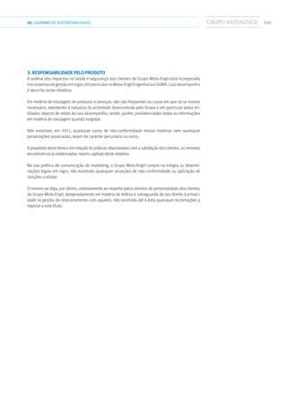 34905.CADERNODESUSTENTABILIDADE
3. RESPONSABILIDADE PELO PRODUTO
A análise dos impactos na saúde e segurança dos clientes do Grupo Mota-Engil está incorporada
nossistemasdegestãoemvigor,emparticularnaMota-EngilEngenhariaeSUMA,cujodesempenho
é descrito neste relatório.
Em matéria de rotulagem de produtos e serviços, não são frequentes os casos em que tal se mostre
necessário, atendendo à natureza da actividade desenvolvida pelo Grupo e em particular pelas en-
tidades objecto de relato do seu desempenho, sendo, porém, providenciadas todas as informações
em matéria de rotulagem quando exigidas.
Não existiram, em 2011, quaisquer casos de não-conformidade nestas matérias nem quaisquer
penalizações associadas, sejam de carácter pecuniário ou outro.
A propósito deste tema e em relação às práticas relacionadas com a satisfação dos clientes, as mesmas
encontram-se já evidenciadas noutro capítulo deste relatório.
Na sua política de comunicação de marketing, o Grupo Mota-Engil cumpre na íntegra as determi-
nações legais em vigor, não existindo quaisquer situações de não-conformidade ou aplicação de
sanções a relatar.
O mesmo se diga, por último, relativamente ao respeito pelos direitos de personalidade dos clientes
do Grupo Mota-Engil, designadamente em matéria de defesa e salvaguarda do seu direito à privaci-
dade na gestão do relacionamento com aqueles, não existindo até à data quaisquer reclamações a
registar a este título.
 