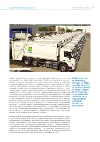 3701.RELATÓRIODEGESTÃO CONSOLIDADO
negócios. Importa destacar o crescimento no mercado dos resíduos industriais, com os relevantes
contributos das empresas Correia  Correia, Enviroil e Triu. O ambicioso projecto de internacio-
nalização no segmento dos Resíduos ganha cada vez maior relevo, registando-se um aumento
no volume de negócios essencialmente por via da empresa Vista Waste, que presta serviços de
recolha de resíduos e limpeza urbana em Angola. Em conjunto com a Ekosrodowisko na Polónia,
que presta serviços de recolha e limpeza urbana, limpeza de neve, limpeza de interiores e manu-
tenção de espaços verdes, o peso relativo do volume de negócios realizado no exterior atinge já
cerca de 25% do volume de negócios total. Com o alargamento da implantação geográfica aos
mercados da europa Central e África, a Suma procura aplicar o know-how adquirido na prestação
de serviços de excelência às populações nacionais, com o objectivo de evidenciar a sua qualidade
e vê-la reconhecida além-fronteiras. A liderança do mercado nacional privatizado no segmento
dos resíduos sólidos urbanos está consolidada há mais de uma década, apresentando-se a Suma
no final do ano 2011 com uma quota de mercado de 53%, que corresponde a uma população
servida de 2,2 milhões de habitantes. Relativamente ao segmento da gestão e tratamento de resí-
duos sólidos urbanos, a Suma presta serviços à população de 36 concelhos em Portugal, servindo
mais de 600 mil habitantes, no Continente e nos Açores. No estrangeiro, com contratos efectivos
durante o ano 2011, a população abrangida ascende a 485 mil habitantes em 11 municípios da
Polónia e 900 mil habitantes em três municípios de Angola.
Os meios humanos, factor-chave do sucesso neste negócio, ascendem a 3.099 trabalhadores, dentro
e fora de Portugal. Através de uma política de inovação organizacional e da definição de estraté-
gias de motivação, pretende-se o aumento da produtividade e o comprometimento com a cultura
do Grupo. O investimento nos meios logísticos que se adequam às necessidades dos serviços passa
por uma análise cuidada das questões de qualidade, eficiência e segurança, permitindo apetrechar
a empresa com os recursos que garantam o melhor desempenho, quer a nível produtivo quer a nível
ambiental. O parque de equipamentos ultrapassa já 1.130 viaturas, entre pesadas e ligeiras, com-
plementadas com mais de 2.400 equipamentos ligeiros de produção. A contentorização distribuída
ascende a 73.000 contentores, número demonstrativo da dimensão deste Grupo.
ASUMA,commais
de30empresas,
continuouem2011a
consolidaraliderança
nacionalnoseusector
(VolumedeNegócios
de120milhõesde
euros),tendoainda
contribuídoparao
seudesempenho
aactividade
internacional
desenvolvida.
››› SUMA
 