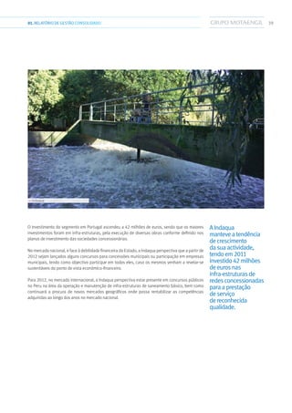 3901.RELATÓRIODEGESTÃO CONSOLIDADO
O investimento do segmento em Portugal ascendeu a 42 milhões de euros, sendo que os maiores
investimentos foram em infra-estruturas, pela execução de diversas obras conforme definido nos
planos de investimento das sociedades concessionárias.
No mercado nacional, e face à debilidade financeira do Estado, a Indaqua perspectiva que a partir de
2012 sejam lançados alguns concursos para concessões municipais ou participação em empresas
municipais, tendo como objectivo participar em todos eles, caso os mesmos venham a revelar-se
sustentáveis do ponto de vista económico-financeiro.
Para 2012, no mercado internacional, a Indaqua perspectiva estar presente em concursos públicos
no Peru na área da operação e manutenção de infra-estruturas de saneamento básico, bem como
continuará a procura de novos mercados geográficos onde possa rentabilizar as competências
adquiridas ao longo dos anos no mercado nacional.
AIndaqua
manteveatendência
decrescimento
dasuaactividade,
tendoem2011
investido42milhões
deeurosnas
infra-estruturasde
redesconcessionadas
paraaprestação
deserviço
dereconhecida
qualidade.
››› Indaqua
 