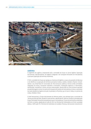 40 APRESENTAÇÃOCONTAS CONSOLIDADAS 2011
Logística
O segmento da Logística compreende toda a actividade do Grupo no sector logístico (operação
de terminais rodo-ferroviários, de logística integrada e de transporte ferroviário de mercadorias)
e portuário (operação de terminais marítimos).
A Tertir, sociedade do Grupo que agrega as empresas de logística, ocupa uma posição de liderança
e de referência na operação de terminais portuários (Lisboa, Leixões, Setúbal e Aveiro). Consoli-
dando o seu know-how em concessões de infra-estruturas públicas, fornece ainda actividades
integradas de estiva, transporte rodoviário e ferroviário, instalações logísticas e intermodais,
distribuição, transitários e outros serviços relacionados, destacando-se como primeiro operador
privado português a entrar no sector do transporte ferroviário de mercadorias e como co-promotor
da maior plataforma logística do país, localizada no Poceirão, que irá servir Lisboa e os portos de
Lisboa, Setúbal e Sines.
A nível internacional, o Grupo está presente em diversos países, com destaque para a concessão de
30 anos do Porto de Paita, situado no norte do Peru, adjudicada em 2009 ao consórcio controlado pelo
Grupo (Terminales Portuarios euroandinos) e para a concessão por 35 anos do terminal de contentores
do Ferrol, na Galiza, adjudicada em Julho de 2011 ao Terminal de Contenedores de Ferrol, sociedade
detida a 100% pela TCL (Terminal de Contentores de Leixões). Presença internacional crescente tem
››› Terminal de Contentores de Leixões (Tertir)
 