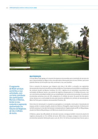 42 APRESENTAÇÃOCONTAS CONSOLIDADAS 2011
MultiServiços
O Grupo Mota-Engil agrega um conjunto de empresas vocacionadas para a prestação de serviços em
que a subcontratação se afigura como uma alternativa interessante para os seus clientes, que assim
poderão libertar-se de funções que não constituem o seu core business.
Entre o conjunto de empresas que integram esta área, é de referir a actuação nos segmentos
damanutençãoindustrialedeedifíciosatravésdaManvia.Estaempresaactuatambémnareabilitação
de condutas através da Manvia Condutas. Em 2011, registou-se um assinalável crescimento das
actividades da Manvia, tendo o seu volume de negócios ultrapassado os 19 milhões de euros, com
um crescimento assinalável também da sua rentabilidade e da carteira de encomendas. A carteira de
encomendas aumentou cerca de 20%, atingindo os 74 milhões de euros. Do ponto de vista opera-
cional, destaca-se a continuidade da execução bastante satisfatória do contrato de manutenção do
Metro do Porto para a empresa concessionária Prometro, SA.
Outra área de intervenção é a arquitectura paisagística e concepção, construção e manutenção de
espaços verdes e campos de golfe, através da Vibeiras e Áreagolfe, respectivamente. A Vibeiras tem
também presença no mercado internacional, nomeadamente em Angola através da VBT, em Moçambique,
através da Vibeiras Moçambique e em Marrocos através de uma sucursal.
A Vibeiras, apesar das dificuldades do mercado nacional, conseguiu também crescer em volume de
negócios alcançando os 23,4 milhões de euros. Além disso, conseguiu assegurar uma carteira de
encomendas bastante interessante para o ano de 2012. Em termos de perspectivas futuras para o
Osegmento
deMulti-serviços
aumentouasua
actividade,com
umfortecontributo
dasparticipadas
ManviaeVibeiras,
tendonoseu
conjuntoosegmento
apresentadoum
VolumedeNegócios
de58,5milhões
deeuros.
››› Vibeiras
 
