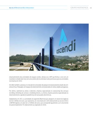 4301.RELATÓRIODEGESTÃO CONSOLIDADO
desenvolvimento das actividades de espaços verdes, destaca-se a VBT que fechou o ano com um
resultadonobreak-evenmascomumacarteiradeencomendasmuitopromissoraparaasactividades
da empresa em 2012.
De referir também a presença no mercado de concessões de parques de estacionamento através das em-
presasEmsaeParquegil,comespaçosdeestacionamentoconcessionadosemváriascidadesportuguesas.
Por último, salientam-se ainda a Lokemark, empresa especializada no outsourcing dos serviços
de billing e finishing de correios e marketing directo, e a Vortal, empresa pioneira especializada no
desenvolvimento e gestão de plataformas de transacções electrónicas.
Globalmente, em 2011, as actividades do segmento Multi-Serviços atingiram um volume de negócios
de 58,5 milhões de euros, que representa um crescimento de 1,6% relativamente ao ano de 2010 e
o EBITDA registou um valor de 4,3 milhões de euros, que corresponde igualmente a um crescimento
de aproximadamente 7% relativamente ao registado em 2010.
››› Ascendi Group
 