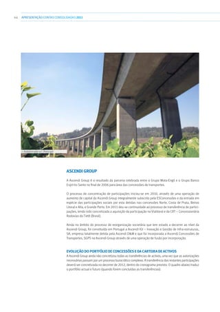 44 APRESENTAÇÃOCONTAS CONSOLIDADAS 2011
Ascendi Group
A Ascendi Group é o resultado da parceria celebrada entre o Grupo Mota-Engil e o Grupo Banco
Espírito Santo no final de 2006 para área das concessões de transportes.
O processo de concentração de participações iniciou-se em 2010, através de uma operação de
aumento de capital da Ascendi Group integralmente subscrito pela ESConcessões e da entrada em
espécie das participações sociais por esta detidas nas concessões Norte, Costa de Prata, Beiras
Litoral e Alta, e Grande Porto. Em 2011 deu-se continuidade ao processo de transferência de partici-
pações, tendo sido concretizada a aquisição da participação na Vialitoral e da CRT – Concessionária
Rodovias do Tietê (Brasil).
Ainda no âmbito do processo de reorganização societária que tem estado a decorrer ao nível da
Ascendi Group, foi constituída em Portugal a Ascendi IGI – Inovação e Gestão de Infra-estruturas,
SA, empresa totalmente detida pela Ascendi OM e que foi incorporada a Ascendi Concessões de
Transportes, SGPS na Ascendi Group através de uma operação de fusão por incorporação.
Evolução do portfólio de concessões e da carteira de activos
A Ascendi Group ainda não concretizou todas as transferências de activos, uma vez que as autorizações
necessárias passam por um processo burocrático complexo. A transferência das restantes participações
deverá ser concretizada no decorrer de 2012, dentro do cronograma previsto. O quadro abaixo traduz
o portfólio actual e futuro (quando forem concluídas as transferências):
››› Autoestrada 42 - Portugal
 
