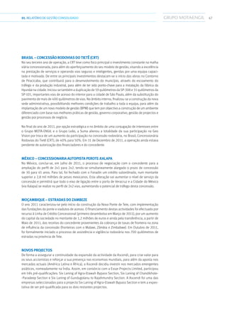 4701.RELATÓRIODEGESTÃO CONSOLIDADO
Brasil – Concessão Rodovias do Tietê (CRT)
No seu terceiro ano de operação, a CRT teve como foco principal o investimento constante na malha
viária concessionada, para além do aperfeiçoamento do seu modelo de gestão, visando a excelência
na prestação de serviços e operando vias seguras e inteligentes, geridas por uma equipa capaci-
tada e motivada. De entre os principais investimentos destacam-se o início das obras no Contorno
de Piracicaba, que contribuirá para o desenvolvimento do município, através do escoamento do
tráfego e da produção industrial, para além de ter sido ponto-chave para a instalação da fábrica da
Hyundaina cidade. Iniciou-se também a duplicação de 59 quilómetros da SP-308 e 31 quilómetros da
SP-101, importantes vias de acesso do interior para a cidade de São Paulo, além da substituição do
pavimento de mais de 400 quilómetros de vias. No âmbito interno, finalizou-se a construção da nova
sede administrativa, possibilitando melhores condições de trabalho a toda a equipa, para além da
implantação de um novo modelo de gestão (BPM) que tem por objectivo a construção de um ambiente
diferenciado com base nas melhores práticas de gestão, governo corporativo, gestão de projectos e
gestão por processos de negócio.
No final do ano de 2011, por opção estratégica e no âmbito de uma conjugação de interesses entre
o Grupo MOTA-ENGIL e o Grupo Leão, a Suma alienou a totalidade da sua participação na Geo
Vision por troca de um aumento da participação na concessão rodoviária, no Brasil, Concessionária
Rodovias do Tietê (CRT), de 40% para 50%. Em 31 de Dezembro de 2011, a operação ainda estava
pendente de autorização dos financiadores e do concedente.
México – Concessionaria Autopista Perote-Xalapa
No México, conclui-se, em Julho de 2011, o processo de negociação com o concedente para a
ampliação do perfil de 2x1 para 2x2, tendo-se simultaneamente alargado o prazo de concessão
de 30 para 45 anos. Para tal, foi fechado com o Fonadin um crédito subordinado, num montante
superior a 2,8 mil milhões de pesos mexicanos. Esta alteração vai aumentar o nível de serviço da
concessão e permitirá que todo o eixo de ligação entre o porto de Veracruz e a Cidade do México
(via Xalapa) se realize no perfil de 2x2 vias, aumentando o potencial de tráfego desta concessão.
Moçambique – Estradas do Zambeze
O ano 2011 caracterizou-se pelo início da construção da Nova Ponte de Tete, com implementação
das fundações da ponte e viadutos de acesso. O financiamento destas actividades foi efectuado por
recurso à Linha de Crédito Concessional (primeiro desembolso em Março de 2011), por um aumento
do capital da sociedade no montante de 1,2 milhões de euros e ainda pela transferência, a partir de
Maio de 2011, das receitas do concedente provenientes da cobrança de taxas de fronteira na zona
de influência da concessão (fronteiras com o Malawi, Zâmbia e Zimbabwe). Em Outubro de 2011,
foi formalmente iniciado o processo de assistência e vigilância rodoviária nos 700 quilómetros de
estradas na província de Tete.
Novos projectos
De forma a assegurar a continuidade da expansão da actividade da Ascendi, para criar valor para
os seus accionistas e reforçar a sua presença nas economias mundiais, para além da aposta nos
mercados actuais (América Latina e África), a Ascendi decidiu investir nos mercados emergentes
asiáticos, nomeadamente na Índia. Assim, em consórcio com a Essar Projects Limited, participou
em três pré-qualificações: Six Laning of Agra-Etawah Bypass Section, Six Laning of Chandikhole-
-Paradeep Section e Six Laning of Gundugolanu to Rajahmundry Section. A Ascendi foi uma das
empresas seleccionadas para o projecto Six Laning of Agra-Etawah Bypass Section e tem a expec-
tativa de ser pré-qualificada para os dois restantes projectos.
 