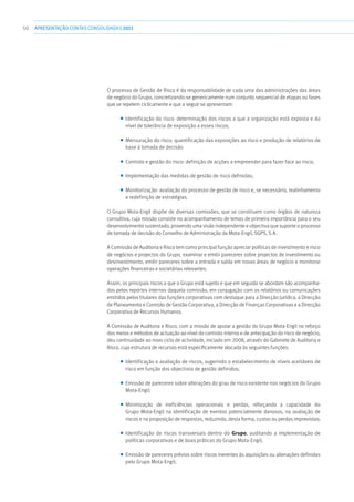 50 APRESENTAÇÃOCONTAS CONSOLIDADAS 2011
O processo de Gestão de Risco é da responsabilidade de cada uma das administrações das áreas
de negócio do Grupo, concretizando-se genericamente num conjunto sequencial de etapas ou fases
que se repetem ciclicamente e que a seguir se apresentam:
■■ Identificação do risco: determinação dos riscos a que a organização está exposta e do
nível de tolerância de exposição a esses riscos;
■■ Mensuração do risco: quantificação das exposições ao risco e produção de relatórios de
base à tomada de decisão
■■ Controlo e gestão do risco: definição de acções a empreender para fazer face ao risco;
■■ Implementação das medidas de gestão de risco definidas;
■■ Monitorização: avaliação do processo de gestão de risco e, se necessário, realinhamento
e redefinição de estratégias.
O Grupo Mota-Engil dispõe de diversas comissões, que se constituem como órgãos de natureza
consultiva, cuja missão consiste no acompanhamento de temas de primeira importância para o seu
desenvolvimento sustentado, provendo uma visão independente e objectiva que suporte o processo
de tomada de decisão do Conselho de Administração da Mota-Engil, SGPS, S.A.
A Comissão de Auditoria e Risco tem como principal função apreciar políticas de investimento e risco
de negócios e projectos do Grupo, examinar e emitir pareceres sobre projectos de investimento ou
desinvestimento, emitir pareceres sobre a entrada e saída em novas áreas de negócio e monitorar
operações financeiras e societárias relevantes.
Assim, os principais riscos a que o Grupo está sujeito e que em seguida se abordam são acompanha-
dos pelos reportes internos daquela comissão, em conjugação com os relatórios ou comunicações
emitidos pelos titulares das funções corporativas com destaque para a Direcção Jurídica, a Direcção
de Planeamento e Controlo de Gestão Corporativa, a Direcção de Finanças Corporativas e a Direcção
Corporativa de Recursos Humanos.
A Comissão de Auditoria e Risco, com a missão de apoiar a gestão do Grupo Mota-Engil no reforço
dos meios e métodos de actuação ao nível do controlo interno e de antecipação do risco de negócio,
deu continuidade ao novo ciclo de actividade, iniciado em 2008, através do Gabinete de Auditoria e
Risco, cuja estrutura de recursos está especificamente alocada às seguintes funções:
■■ Identificação e avaliação de riscos, sugerindo o estabelecimento de níveis aceitáveis de
risco em função dos objectivos de gestão definidos;
■■ Emissão de pareceres sobre alterações do grau de risco existente nos negócios do Grupo
Mota-Engil;
■■ Minimização de ineficiências operacionais e perdas, reforçando a capacidade do
Grupo Mota-Engil na identificação de eventos potencialmente danosos, na avaliação de
riscos e na proposição de respostas, reduzindo, desta forma, custos ou perdas imprevistas;
■■ Identificação de riscos transversais dentro do Grupo, auditando a implementação de
políticas corporativas e de boas práticas do Grupo Mota-Engil;
■■ Emissão de pareceres prévios sobre riscos inerentes às aquisições ou alienações definidas
pelo Grupo Mota-Engil;
 