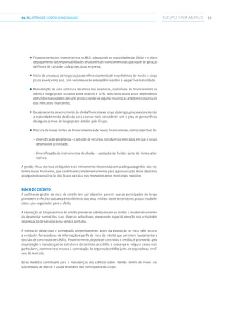 5301.RELATÓRIODEGESTÃO CONSOLIDADO
■■ Financiamento dos investimentos no MLP, adequando as maturidades da dívida e o plano
de pagamento das responsabilidades resultantes do financiamento à capacidade de geração
de fluxos de caixa de cada projecto ou empresa;
■■ Início do processo de negociação do refinanciamento de empréstimos de médio e longo
prazo a vencer no ano, com seis meses de antecedência sobre a respectiva maturidade;
■■ Manutenção de uma estrutura de dívida nas empresas, com níveis de financiamento no
médio e longo prazo situados entre os 60% e 70%, reduzindo assim a sua dependência
de fundos mais voláteis de curto prazo, criando-se alguma imunização a factores conjunturais
dos mercados financeiros;
■■ Escalonamento do vencimento da dívida financeira ao longo do tempo, procurando estender
a maturidade média da dívida para a tornar mais coincidente com o grau de permanência
de alguns activos de longo prazo detidos pelo Grupo;
■■ Procura de novas fontes de financiamento e de novos financiadores, com o objectivo de:
– Diversificação geográfica – captação de recursos nos diversos mercados em que o Grupo
desenvolve actividade;
– Diversificação de instrumentos de dívida – captação de fundos junto de fontes alter-
nativas.
A gestão eficaz do risco de liquidez está intimamente relacionada com a adequada gestão dos res-
tantes riscos financeiros, que contribuem complementarmente para a prossecução deste objectivo,
assegurando a realização dos fluxos de caixa nos momentos e nos montantes previstos.
Risco de Crédito
A política de gestão de risco de crédito tem por objectivo garantir que as participadas do Grupo
promovem a efectiva cobrança e recebimento dos seus créditos sobre terceiros nos prazos estabele-
cidos e/ou negociados para o efeito.
A exposição do Grupo ao risco de crédito prende-se sobretudo com as contas a receber decorrentes
do desenrolar normal das suas diversas actividades, merecendo especial atenção nas actividades
de prestação de serviços e/ou vendas a retalho.
A mitigação deste risco é conseguida preventivamente, antes da exposição ao risco pelo recurso
a entidades fornecedoras de informação e perfis de risco de crédito que permitem fundamentar a
decisão de concessão de crédito. Posteriormente, depois de concedido o crédito, é promovida pela
organização a manutenção de estruturas de controlo de crédito e cobrança e, nalguns casos mais
particulares, promove-se o recurso à contratação de seguros de crédito junto de seguradoras credí-
veis do mercado.
Estas medidas contribuem para a manutenção dos créditos sobre clientes dentro de níveis não
susceptíveis de afectar a saúde financeira das participadas do Grupo.
 