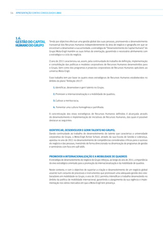 54 APRESENTAÇÃOCONTAS CONSOLIDADAS 2011
Tendo por objectivo efectuar uma gestão global das suas pessoas, promovendo o desenvolvimento
transversal dos Recursos Humanos independentemente da área de negócio e geografia em que se
encontram a desenvolver a sua actividade, a estratégia de “Desenvolvimento do Capital Humano” do
Grupo Mota-Engil mantém as suas linhas de orientação, garantindo o necessário alinhamento com
a estratégia e o ciclo do negócio.
O ano de 2011 caracterizou-se, assim, pela continuidade do trabalho de definição, implementação
e consolidação das políticas e modelos corporativos de Recursos Humanos desenvolvidos para
o Grupo, bem como dos programas e projectos corporativos de Recursos Humanos aplicáveis ao
universo Mota-Engil.
Esse trabalho tem por base os quatro eixos estratégicos de Recursos Humanos estabelecidos no
âmbito do plano “Ambição 2013”:
1.	Identificar, desenvolver e gerir talento no Grupo;
2.	Promover a internacionalização e a mobilidade de quadros;
3.	Cultivar a meritocracia;
4.	Fomentar uma cultura homogénea e partilhada.
A concretização dos eixos estratégicos de Recursos Humanos definidos é alcançada através
do desenvolvimento e implementação de iniciativas de Recursos Humanos, das quais é possível
destacar as seguintes:
Identificar, desenvolver e gerir talento no GRUPO;
Dando continuidade ao trabalho de desenvolvimento do talento que caracteriza a universidade
corporativa do Grupo, a Mota-Engil Active School, através da sua Escola de Gestão e Liderança,
apostou no ano de 2011 no desenvolvimento de competências consideradas críticas para o sucesso
do negócio e das pessoas, investindo de forma direccionada na dinamização de programas de gestão
e seminários com foco em soft skills.
Promover a internacionalização e a mobilidade de quadros
A estratégia de desenvolvimento do negócio do Grupo reforçou, ao longo do ano de 2011, a importância
do eixo estratégico orientado para a promoção da internacionalização e da mobilidade de quadros.
Neste contexto, e com o objectivo de suportar a criação e desenvolvimento de um negócio global
assente num conjunto de processos e instrumentos que promovam uma adequada gestão dos cola-
boradores em mobilidade no Grupo, o ano de 2011 permitiu intensificar o trabalho desenvolvido no
âmbito da política de mobilidade internacional, garantindo o alargamento da sua vigência e imple-
mentação nos vários mercados em que a Mota-Engil tem presença.
1.6. 
Gestão do capital
humanodoGrupo
 