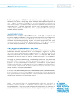 5501.RELATÓRIODEGESTÃO CONSOLIDADO
Paralelamente, a aposta na mobilidade interna de colaboradores revelou-se igualmente de extrema
pertinência, o que motivou a concepção do Modelo Corporativo de Recrutamento e Integração, um
novo HR Corporate Standard para a Mota-Engil. Entre outras áreas de actuação, este modelo permitiu
definir premissas, regras e procedimentos que visam promover a mobilidade interna e a rotação de
quadros, garantindo a resposta às necessidades do Grupo através da capitalização dos recursos
existentese tirando partido do potencialde sinergiasinternas,assegurandosimultaneamentearetenção
do talento dentro da Mota-Engil.
Cultivar a meritocracia
No âmbito do eixo estratégico “Cultivar a Meritocracia”, o ano de 2011 caracterizou-se pela
extensãodaabrangênciadoModeloCorporativodeGestãodoDesempenhoedapolíticaretributiva
do Grupo Mota-Engil. O primeiro tem como finalidade apoiar o desenvolvimento, gestão e reco-
nhecimento do desempenho das pessoas, ao passo que a política retributiva tem como missão
recompensar o desempenho individual e de equipa, assegurando um nível de equidade, capacidade
de captação, mobilização e retenção dos talentos necessários à gestão do negócio.
Fomentar uma cultura homogénea e partilhada
A Mota-Engil Active School, através da sua escola de Cultura e Valores, desempenha um papel
extremamente importante na promoção de uma cultura homogénea e partilhada na Mota-Engil,
na medida em que se caracteriza por uma actuação transversal no Grupo. É uma escola “feita de
dentro para dentro”, tendo como objectivo disseminar e reforçar a cultura e valores Mota-Engil nos
colaboradores das diferentes unidades de negócio e mercados onde o Grupo se encontra presente.
Procurando dar resposta à necessidade de acompanhar indicadores chave da actividade que,
por um lado, traduzam as prioridades estratégicas e preocupações do Grupo em matéria de recursos
humanos e, por outro, contribuam para a sustentação e alavancagem das metas do negócio,
foi desenvolvido ao longo do ano de 2011 o projecto HR Reporting, que tem como finalidade servir
de instrumento de acompanhamento, dinamização e reforço das prioridades de recursos humanos
ao nível estratégico, corporativo e organizacional.
O anode2012daránecessariamentecontinuidadeaodesenvolvimentodepolíticas,modelos,programas e
projectos corporativos de recursos humanos que permitam uma gestão transversal das pessoas do
Grupo. O enfoque nos eixos estratégicos de recursos humanos permitirá garantir o alinhamento com
a estratégia e as necessidades dos mercados e do negócio.
Durante o ano, os administradores não-executivos participaram regularmente nas reuniões do
Conselho de Administração, sendo que discutiram as matérias em análise e manifestaram as suas
opiniões relativamente a directrizes estratégicas e a áreas de negócio específicas. Sempre que ne-
cessário, mantiveram um contacto estreito com os directores corporativos e gestores de negócio.
1.7. 
Actividade
desenvolvida
pelos membros
não-executivos
do Conselho de
Administração
 