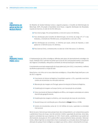 56 APRESENTAÇÃOCONTAS CONSOLIDADAS 2011
Do Relatório de Gestão Individual consta a seguinte proposta: o Conselho de Administração da
Mota-Engil, SGPS, SA propõe à Assembleia Geral Anual, a seguinte distribuição dos Resultados
Líquidos do Exercício, no valor de 40.292.308 euros:
e)	 Para reserva legal, 5% correspondentes a 2.014.615 euros e 40 cêntimos;
f)	 Para distribuição pelo Conselho de Administração, nos termos do artigo 27º, nº 3 dos
Estatutos, o montante de 700.000 euros, correspondentes a cerca de 1,74%;
g)	Para distribuição aos accionistas, 11 cêntimos por acção, cativos de impostos, o valor
global de 22.509.926 euros e 45 cêntimos;
h)	 Para reservas livres, o remanescente, no valor de 15.067.766 euros e 15 cêntimos.
A implementação das linhas estratégicas definidas pelo plano de desenvolvimento estratégico do
Grupo, “Ambição 2013”, permite-nos prever que no ano de 2012 será possível manter o crescimento
dos negócios consolidados, reforçando as vertentes da internacionalização e diversificação.
A recentemente anunciada reorganização do Grupo potenciará, já em 2012, o crescimento, a melhoria
da eficiência operacional e a criação de valor.
Desta forma, e em linha com os seus objectivos estratégicos, o Grupo Mota-Engil prevê para o ano
de 2012 o seguinte:
■■ Crescimento do Volume de Negócios Consolidado superior a 15%, suportado numa forte
carteira de encomendas nos mercados externos;
■■ Manutenção das margens em Portugal, apesar de redução do Volume de Negócios;
■■ Estabilização de margens na Europa Central, com manutenção da actividade;
■■ Forte crescimento do Volume de Negócios em África, com margens sustentadas em carteira
diversificada geograficamente;
■■ Estabilização das margens na América, com manutenção das taxas de crescimento;
■■ Ascendi Group com contribuição para o Resultado do Grupo inferior a 10 M€;
■■ Carteira de encomendas acima de 3,5 mil milhões de euros, suportada na actividade
internacional.
Alerta-se para o facto de que estas perspectivas não corresponderem a um compromisso quanto
a performance futura do Grupo, mas tão-somente à melhor capacidade de previsão, nesta data,
quanto à actividade das suas empresas em 2012. Assim sendo, a performance que poderá ser
efectivamente alcançada em 2012 poderá diferir substancialmente destas previsões. Adicional-
mente, a Mota-Engil não se compromete a fazer actualizações ou correcções desta informação por
alteração de qualquer factor endógeno ou exógeno que venha a alterar o desempenho do Grupo.
1.8. 
Proposta de
aplicação de
resultados
1.9. 
Perspectivas
para 2012
 