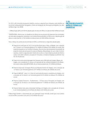 5701.RELATÓRIODEGESTÃO CONSOLIDADO
Em 2012, até à emissão do presente relatório, ocorreu o seguinte facto relevante, cujos detalhes se
encontram adequadamente divulgados, a título de divulgação de informação privilegiada, nos sites
da Mota-Engil e da CMVM:
– A Mota-Engil, SGPS, SA informa adjudicação de obras em África no valor de 900 milhões de euros
“A MOTA-ENGIL informa que, na sequência do reforço do seu processo de expansão das actividades
em mercados emergentes, aumentou a sua carteira de encomendas em África com a adjudicação de
obras no valor total de 1,2 mil milhões de dólares (cerca de 900 milhões de euros).
Para o reforço da carteira de encomendas em África contribuíram as seguintes adjudicações:
■■ Projecto de construção de 145,11 km de linha férrea para a Vale, no Malawi, com a duração
de 27 meses e um montante global de 703 milhões de dólares (540 milhões de euros); este
projecto enquadra-se no Corredor de Nacala, infra-estrutura de escoamento da produção do
projecto mineiro de extracção de carvão em Moatize, Moçambique, de que a Vale é conces-
sionária; a Vale é a segunda maior mineira do mundo e a maior empresa privada da América
Latina. Com sede no Brasil e actuação em 38 países, a empresa emprega actualmente mais
de 126 mil pessoas.
■■ Projecto de construção da barragem do Calueque, para o Ministério da Energia e Águas, em
Angola, com a duração de 25 meses e um montante de 164 milhões de dólares (126 milhões
de euros) a realizar pela MOTA-ENGIL, de um total do projecto de 225 milhões de dólares.
■■ Projecto Expansão Sonangol (Postos de Abastecimento) em Angola, com a duração de
12 meses e um montante global de 107 milhões de dólares (82 milhões de euros).
■■ Projecto IMOLAP - Lotes 1 e 3, fase de construção de projecto imobiliário em Angola, com
a duração de 24 meses e um montante global de 99 milhões de dólares (76 milhões de
euros).
■■ Projecto Cidade Financeira – Acabamentos – 3ª Fase, para a Finicapital, em Angola, com
a duração de 18 meses e um montante global de 73 milhões de dólares (56 milhões de
euros).
■■ Projecto Aldeia Solar, para a Sonangol Holdings, em Angola, com a duração de 10 meses
e um montante global de 26 milhões de dólares (20 milhões de euros).
A Mota-Engil mantém o crescimento das suas operações neste mercado, sendo que a sua carteira
actual em África ascende a cerca de 1,6 mil milhões de euros.”
1.10. 
Factosrelevantes
após o termo do
exercício
 