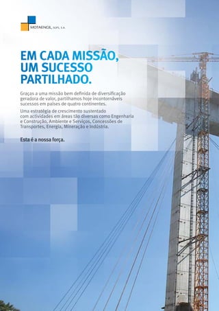 Graças a uma missão bem definida de diversificação
geradora de valor, partilhamos hoje incontornáveis
sucessos em países de quatro continentes.
Uma estratégia de crescimento sustentado
com actividades em áreas tão diversas como Engenharia
e Construção, Ambiente e Serviços, Concessões de
Transportes, Energia, Mineração e Indústria.
Estaéanossaforça.
em cada missão,
um sucesso
partilhado.
 