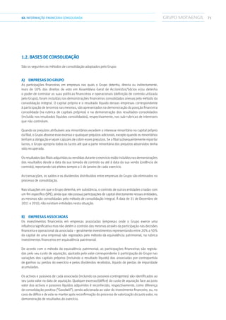 7102.INFORMAÇÃOFINANCEIRA CONSOLIDADA
1.2. Bases de consolidação
São os seguintes os métodos de consolidação adoptados pelo Grupo:
a)  Empresas do Grupo
As participações financeiras em empresas nas quais o Grupo detenha, directa ou indirectamente,
mais de 50% dos direitos de voto em Assembleia Geral de Accionistas/Sócios e/ou detenha
o poder de controlar as suas políticas financeiras e operacionais (definição de controlo utilizada
pelo Grupo), foram incluídas nas demonstrações financeiras consolidadas anexas pelo método da
consolidação integral. O capital próprio e o resultado líquido dessas empresas correspondente
à participação de terceiros nas mesmas, são apresentados na demonstração da posição financeira
consolidada (na rubrica de capitais próprios) e na demonstração dos resultados consolidados
(incluída nos resultados líquidos consolidados), respectivamente, nas sub-rubricas de interesses
que não controlam.
Quando os prejuízos atribuíveis aos minoritários excedem o interesse minoritário no capital próprio
da filial, o Grupo absorve esse excesso e quaisquer prejuízos adicionais, excepto quando os minoritários
tenham a obrigação e sejam capazes de cobrir esses prejuízos. Se a filial subsequentemente reportar
lucros, o Grupo apropria todos os lucros até que a parte minoritária dos prejuízos absorvidos tenha
sido recuperada.
Os resultados das filiais adquiridas ou vendidas durante o exercício estão incluídos nas demonstrações
dos resultados desde a data da sua tomada de controlo ou até à data da sua venda (cedência de
controlo), reportando tais efeitos sempre a 1 de Janeiro de cada exercício.
As transacções, os saldos e os dividendos distribuídos entre empresas do Grupo são eliminados no
processo de consolidação.
Nas situações em que o Grupo detenha, em substância, o controlo de outras entidades criadas com
um fim específico (SPE), ainda que não possua participações de capital directamente nessas entidades,
as mesmas são consolidadas pelo método de consolidação integral. À data de 31 de Dezembro de
2011 e 2010, não existiam entidades nesta situação.
b)  Empresas associadas
Os investimentos financeiros em empresas associadas (empresas onde o Grupo exerce uma
influência significativa mas não detém o controlo das mesmas através da participação nas decisões
financeira e operacional da associada – geralmente investimentos representando entre 20% a 50%
do capital de uma empresa) são registados pelo método da equivalência patrimonial, na rubrica
investimentos financeiros em equivalência patrimonial.
De acordo com o método da equivalência patrimonial, as participações financeiras são regista-
das pelo seu custo de aquisição, ajustado pelo valor correspondente à participação do Grupo nas
variações dos capitais próprios (incluindo o resultado líquido) das associadas por contrapartida
de ganhos ou perdas do exercício e pelos dividendos recebidos, líquido de perdas de imparidade
acumuladas.
Os activos e passivos de cada associada (incluindo os passivos contingentes) são identificados ao
seu justo valor na data de aquisição. Qualquer excesso/(défice) do custo de aquisição face ao justo
valor dos activos e passivos líquidos adquiridos é reconhecido, respectivamente, como diferença
de consolidação positiva (“Goodwill”), sendo adicionada ao valor do investimento financeiro, ou, no
caso de défice e de este se manter após reconfirmação do processo de valorização do justo valor, na
demonstração de resultados do exercício.
 