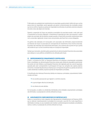 72 APRESENTAÇÃOCONTAS CONSOLIDADAS 2011
É efectuada uma avaliação dos investimentos em associadas quando existem indícios de que o activo
possa estar em imparidade, sendo registada uma perda na demonstração dos resultados sempre
que tal se confirme. Quando as perdas por imparidade reconhecidas em períodos anteriores deixarem
de existir, estas são objecto de reversão.
Quando a proporção do Grupo nos prejuízos acumulados da associada excede o valor pelo qual
o investimento se encontra registado, o investimento é reportado por valor nulo enquanto o capital
próprio da associada não for positivo, excepto quando o Grupo tenha assumido compromissos para
com a associada, registando, nesses casos uma provisão, para fazer face a essas obrigações.
Os ganhos não realizados em transacções com associadas são eliminados proporcionalmente
ao interesse do Grupo na associada por contrapartida do investimento nessa mesma associada.
As perdas não realizadas são similarmente eliminadas, mas somente até ao ponto em que a perda
não evidencie que o activo transferido esteja em situação de imparidade.
Sempre que necessário, são efectuados ajustamentos às demonstrações financeiras das associadas
para adequar as suas políticas contabilísticas às utilizadas pelo Grupo.
c)  Empreendimentos conjuntamente controlados
A partir 1 de Janeiro de 2010, os interesses financeiros em empresas conjuntamente controladas
foram consolidados nas demonstrações financeiras anexas pelo método da equivalência patrimonial.
De acordo com este método, as participações financeiras são registadas pelo seu custo de aquisição,
ajustado pelo valor correspondente à participação do Grupo nas variações dos capitais próprios
(incluindo o resultado líquido) dessas empresas por contrapartida de ganhos ou perdas do exercício
e pelos dividendos recebidos, líquido de perdas de imparidade acumuladas.
A classificação dos interesses financeiros detidos em empresas controladas conjuntamente é deter-
minada com base:
■■ nos acordos parassociais que regulam o controlo conjunto;
■■ na percentagem efectiva de detenção;
■■ nos direitos de voto detidos.
As transacções, os saldos e os dividendos distribuídos entre entidades conjuntamente controladas
são eliminados, na proporção do controlo atribuível ao Grupo.
d)  Agrupamentos Complementares de Empresas (ACE)
Dadas as características muito singulares dos Agrupamentos Complementares de Empresas (ACE),
que se dedicam maioritariamente à actividade de construção e que têm fins muito específicos e
delimitados no tempo, os seus resultados são incluídos na demonstração de resultados consolidados,
rubrica a rubrica, na proporção do controlo atribuível ao Grupo.
 