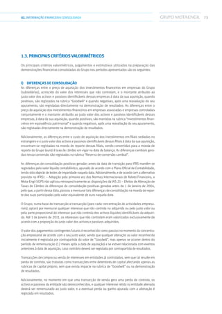 7302.INFORMAÇÃOFINANCEIRA CONSOLIDADA
1.3. Principais critérios valorimétricos
Os principais critérios valorimétricos, julgamentos e estimativas utilizados na preparação das
demonstrações financeiras consolidadas do Grupo nos períodos apresentados são os seguintes:
i)  Diferenças de consolidação
As diferenças entre o preço de aquisição dos investimentos financeiros em empresas do Grupo
(subsidiárias), acrescido do valor dos interesses que não controlam, e o montante atribuído ao
justo valor dos activos e passivos identificáveis dessas empresas à data da sua aquisição, quando
positivas, são registadas na rubrica “Goodwill” e quando negativas, após uma reavaliação do seu
apuramento, são registadas directamente na demonstração de resultados. As diferenças entre o
preço de aquisição dos investimentos financeiros em empresas associadas e empresas controladas
conjuntamente e o montante atribuído ao justo valor dos activos e passivos identificáveis dessas
empresas, à data da sua aquisição, quando positivas, são mantidas na rubrica “Investimentos finan-
ceiros em equivalência patrimonial” e quando negativas, após uma reavaliação do seu apuramento,
são registadas directamente na demonstração de resultados.
Adicionalmente, as diferenças entre o custo de aquisição dos investimentos em filiais sediadas no
estrangeiro e o justo valor dos activos e passivos identificáveis dessas filiais à data da sua aquisição,
encontram-se registadas na moeda de reporte dessas filiais, sendo convertidas para a moeda de
reporte do Grupo (euro) à taxa de câmbio em vigor na data de balanço. As diferenças cambiais gera-
das nessa conversão são registadas na rubrica “Reserva de conversão cambial”.
As diferenças de consolidação positivas geradas antes da data de transição para IFRS mantêm-se
registadas pelo valor líquido contabilístico, apurado de acordo com o Plano Oficial de Contabilidade,
tendo sido objecto de testes de imparidade naquela data. Adicionalmente, e de acordo com a alternativa
prevista no IFRS1 – Adopção pela primeira vez das Normas Internacionais de Relato Financeiro, a
Mota-Engil SGPS não aplicou retrospectivamente as disposições da IAS 21 – Efeitos de Alteração de
Taxas de Câmbio às diferenças de consolidação positivas geradas antes de 1 de Janeiro de 2004,
pelo que, a partir dessa data, passou a mensurar tais diferenças de consolidação na moeda de repor-
te das suas participadas pelo valor equivalente de euro naquela data.
O Grupo, numa base de transacção a transacção (para cada concentração de actividades empresa-
riais), optará por mensurar qualquer interesse que não controla na adquirida ou pelo justo valor ou
pela parte proporcional do interesse que não controla dos activos líquidos identificáveis da adquiri-
da. Até 1 de Janeiro de 2011, os interesses que não controlam eram valorizados exclusivamente de
acordo com a proporção do justo valor dos activos e passivos adquiridos.
O valor dos pagamentos contingentes futuros é reconhecido como passivo no momento da concentra-
ção empresarial de acordo com o seu justo valor, sendo que qualquer alteração ao valor reconhecido
inicialmente é registada por contrapartida do valor de “Goodwill”, mas apenas se ocorrer dentro do
período de remensuração (12 meses após a data de aquisição) e se estiver relacionada com eventos
anteriores à data de aquisição, caso contrário deverá ser registada por contrapartida de resultados.
Transacções de compra ou venda de interesses em entidades já controladas, sem que tal resulte em
perda de controlo, são tratadas como transacções entre detentores de capital afectando apenas as
rubricas de capital próprio, sem que exista impacte na rubrica de “Goodwill” ou na demonstração
de resultados.
Adicionalmente, no momento em que uma transacção de venda gera uma perda de controlo, os
activos e passivos da entidade são desreconhecidos, e qualquer interesse retido na entidade alienada
deverá ser remensurado ao justo valor, e a eventual perda ou ganho apurada com a alienação é
registada em resultados.
 