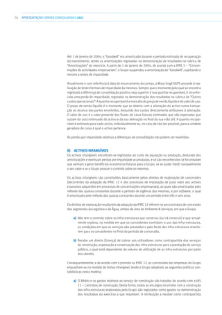 74 APRESENTAÇÃOCONTAS CONSOLIDADAS 2011
Até 1 de Janeiro de 2004, o “Goodwill” era amortizado durante o período estimado de recuperação
do investimento, sendo as amortizações registadas na demonstração de resultados na rubrica de
“Amortizações” do exercício. A partir de 1 de Janeiro de 2004, de acordo com a IFRS 3 – “Concen-
trações de actividades empresariais”, o Grupo suspendeu a amortização do “Goodwill”, sujeitando o
mesmo a testes de imparidade.
Anualmente e com referência à data de encerramento de contas, a Mota-Engil SGPS procede à rea-
lização de testes formais de imparidade às mesmas. Sempre que o montante pelo qual se encontra
registada a diferença de consolidação positiva seja superior à sua quantia recuperável, é reconhe-
cida uma perda de imparidade, registada na demonstração dos resultados na rubrica de “Outros
custosoperacionais”.Aquantiarecuperáveléamaisaltadopreçodevendalíquidoedovalordeuso.
O preço de venda líquido é o montante que se obteria com a alienação do activo numa transac-
ção ao alcance das partes envolvidas, deduzido dos custos directamente atribuíveis à alienação.
O valor de uso é o valor presente dos fluxos de caixa futuros estimados que são esperados que
surjam do uso continuado do activo e da sua alienação no final da sua vida útil. A quantia recupe-
rável é estimada para cada activo, individualmente ou, no caso de não ser possível, para a unidade
geradora de caixa à qual o activo pertence.
As perdas por imparidade relativas a diferenças de consolidação não podem ser revertidas.
ii)  Activos intangíveis
Os activos intangíveis encontram-se registados ao custo de aquisição ou produção, deduzido das
amortizações e eventuais perdas por imparidade acumuladas, e só são reconhecidos se for provável
que venham a gerar benefícios económicos futuros para o Grupo, se se puder medir razoavelmente
o seu valor e se o Grupo possuir o controlo sobre os mesmos.
Os activos intangíveis são constituídos basicamente pelos direitos de exploração de concessões
(decorrentes da adopção da IFRIC 12 e dos processos de imputação de justo valor aos activos
e passivos adquiridos em processos de concentrações empresariais), as quais são amortizadas pelo
método das quotas constantes durante o período de vigência das mesmas, e por software, o qual
é amortizado pelo método das quotas constantes durante um período entre três e seis anos.
Os direitos de exploração resultantes da adopção da IFRIC 12 referem-se aos contratos de concessão
dos segmentos da Logística e da Água, ambos da área de Ambiente  Serviços, em que o Grupo:
a)	 Não tem o controlo sobre as infra-estruturas que construiu (ou irá construir) e que actual-
mente explora, na medida em que os concedentes controlam o uso das infra-estruturas,
as condições em que os serviços são prestados e pelo facto das infra-estruturas reverte-
rem para os concedentes no final do período de concessão;
b)	 Recebe um direito (licença) de cobrar aos utilizadores como contrapartida dos serviços
de construção, exploração e conservação das infra-estruturas para a prestação do serviço
público, o qual está dependente do volume de utilização de as infra-estruturas por parte
dos utentes.
Consequentemente, e de acordo com o previsto na IFRIC 12, as concessões das empresas do Grupo
enquadram-se no modelo do Activo Intangível, tendo o Grupo adoptado as seguintes políticas con-
tabilísticas nesta matéria:
a)	 O Rédito e os gastos relativos ao serviço de construção são tratados de acordo com a IAS
11 – Contratos de construção. Desta forma, todos os encargos incorridos com a construção
das infra-estruturas exploradas pelo Grupo são registados como gastos na demonstração
dos resultados do exercício a que respeitam. A retribuição a receber como contrapartida
 