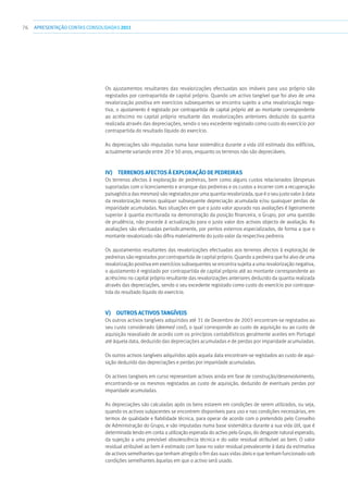 76 APRESENTAÇÃOCONTAS CONSOLIDADAS 2011
Os ajustamentos resultantes das revalorizações efectuadas aos imóveis para uso próprio são
registados por contrapartida de capital próprio. Quando um activo tangível que foi alvo de uma
revalorização positiva em exercícios subsequentes se encontra sujeito a uma revalorização nega-
tiva, o ajustamento é registado por contrapartida de capital próprio até ao montante correspondente
ao acréscimo no capital próprio resultante das revalorizações anteriores deduzido da quantia
realizada através das depreciações, sendo o seu excedente registado como custo do exercício por
contrapartida do resultado líquido do exercício.
As depreciações são imputadas numa base sistemática durante a vida útil estimada dos edifícios,
actualmente variando entre 20 e 50 anos, enquanto os terrenos não são depreciáveis.
iv)  Terrenos afectos à exploração de pedreiras
Os terrenos afectos à exploração de pedreiras, bem como alguns custos relacionados (despesas
suportadas com o licenciamento e arranque das pedreiras e os custos a incorrer com a recuperação
paisagística das mesmas) são registados por uma quantia revalorizada, que é o seu justo valor à data
da revalorização menos qualquer subsequente depreciação acumulada e/ou quaisquer perdas de
imparidade acumuladas. Nas situações em que o justo valor apurado nas avaliações é ligeiramente
superior à quantia escriturada na demonstração da posição financeira, o Grupo, por uma questão
de prudência, não procede à actualização para o justo valor dos activos objecto de avaliação. As
avaliações são efectuadas periodicamente, por peritos externos especializados, de forma a que o
montante revalorizado não difira materialmente do justo valor da respectiva pedreira.
Os ajustamentos resultantes das revalorizações efectuadas aos terrenos afectos à exploração de
pedreiras são registados por contrapartida de capital próprio. Quando a pedreira que foi alvo de uma
revalorização positiva em exercícios subsequentes se encontra sujeita a uma revalorização negativa,
o ajustamento é registado por contrapartida de capital próprio até ao montante correspondente ao
acréscimo no capital próprio resultante das revalorizações anteriores deduzido da quantia realizada
através das depreciações, sendo o seu excedente registado como custo do exercício por contrapar-
tida do resultado líquido do exercício.
v)  Outros activos tangíveis
Os outros activos tangíveis adquiridos até 31 de Dezembro de 2003 encontram-se registados ao
seu custo considerado (deemed cost), o qual corresponde ao custo de aquisição ou ao custo de
aquisição reavaliado de acordo com os princípios contabilísticos geralmente aceites em Portugal
até àquela data, deduzido das depreciações acumuladas e de perdas por imparidade acumuladas.
Os outros activos tangíveis adquiridos após aquela data encontram-se registados ao custo de aqui-
sição deduzido das depreciações e perdas por imparidade acumuladas.
Os activos tangíveis em curso representam activos ainda em fase de construção/desenvolvimento,
encontrando-se os mesmos registados ao custo de aquisição, deduzido de eventuais perdas por
imparidade acumuladas.
As depreciações são calculadas após os bens estarem em condições de serem utilizados, ou seja,
quando os activos subjacentes se encontrem disponíveis para uso e nas condições necessárias, em
termos de qualidade e fiabilidade técnica, para operar de acordo com o pretendido pelo Conselho
de Administração do Grupo, e são imputadas numa base sistemática durante a sua vida útil, que é
determinada tendo em conta a utilização esperada do activo pelo Grupo, do desgaste natural esperado,
da sujeição a uma previsível obsolescência técnica e do valor residual atribuível ao bem. O valor
residual atribuível ao bem é estimado com base no valor residual prevalecente à data da estimativa
de activos semelhantes que tenham atingido o fim das suas vidas úteis e que tenham funcionado sob
condições semelhantes àquelas em que o activo será usado.
 