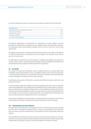 7702.INFORMAÇÃOFINANCEIRA CONSOLIDADA
As taxas de depreciação utilizadas correspondem aos seguintes períodos de vida útil estimada:
Equipamentos:
Equipamento básico (excluindo o afecto a concessões) 3 a 10
Equipamento administrativo 4 a 10
Equipamento de transporte 3 a 10
Ferramentas e utensílios 3 a 6
Outros activos tangíveis 3 a 10
As despesas subsequentes de substituição de componentes de activos tangíveis incorridas
pelo Grupo são adicionadas aos respectivos activos tangíveis, sendo o valor líquido das componen-
tes substituídas desses activos abatido e registado como um custo na rubrica de “Outros custos
operacionais”.
As despesas de conservação e reparação que não aumentem a vida útil, nem resultem em benfeitorias
ou melhorias significativas nos elementos dos activos tangíveis, são registadas como custo do
exercício em que ocorrem.
As depreciações e amortizações dos activos tangíveis e intangíveis são registadas por duodécimos
na rubrica “Amortizações”, na demonstração de resultados. Eventuais alterações ao período de vida
útil estimada dos activos tangíveis são efectuadas de forma prospectiva.
vi) Locações
Os contratos de locação são classificados como (i) locações financeiras se, através deles, forem
transferidos substancialmente todos os riscos e vantagens inerentes à posse do activo sob locação;
e como (ii) locações operacionais se, através deles, não forem transferidos substancialmente todos
os riscos e vantagens inerentes à posse do activo sob locação.
A classificação das locações em financeiras ou operacionais é feita em função da substância e não
da forma do contrato.
Os activos tangíveis adquiridos mediante contratos de locação financeira, bem como as correspon-
dentes responsabilidades, são contabilizados pelo método financeiro, reconhecendo os activos tan-
gíveis e as depreciações acumuladas correspondentes, conforme definido nas alíneas iii) e v) acima e
as dívidas pendentes de liquidação de acordo com o plano financeiro contratual. Adicionalmente, os
juros incluídos no valor das rendas e as depreciações dos activos tangíveis são reconhecidos como
custos na demonstração dos resultados do exercício a que respeitam.
Nas locações consideradas como operacionais, as rendas devidas são reconhecidas como custo na
demonstração de resultados numa base linear durante o período do contrato de locação.
vii)  Propriedades de investimento
As propriedades de investimento são constituídas por terrenos e edifícios cujos fins são a obtenção
de rendas e/ou a valorização do capital investido e não para uso na produção ou fornecimento de
bens ou serviços, ou para fins administrativos, ou para venda no decurso da actividade corrente dos
negócios.
As propriedades de investimento, incluindo as que se encontram em fase de construção, são regis-
tadas pelo seu justo valor, determinado pela avaliação anual efectuada por entidades especializadas
independentes ou de acordo com preços correntes executáveis no mercado em questão.
 