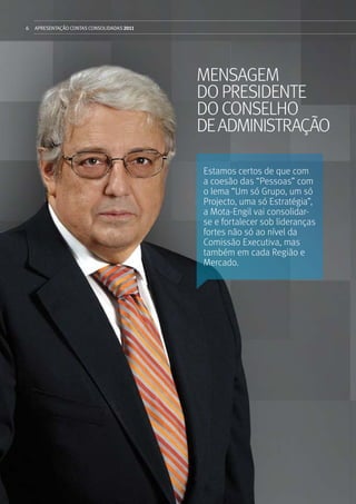 6 APRESENTAÇÃOCONTAS CONSOLIDADAS 2011
mensagem
dopresidente
DOCONSELHO
DEADMINISTrAÇÃO
Estamos certos de que com
a coesão das “Pessoas” com
o lema “Um só Grupo, um só
Projecto, uma só Estratégia”,
a Mota-Engil vai consolidar-
se e fortalecer sob lideranças
fortes não só ao nível da
Comissão Executiva, mas
também em cada Região e
Mercado.
 