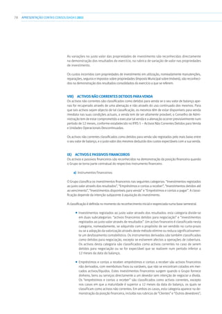 78 APRESENTAÇÃOCONTAS CONSOLIDADAS 2011
As variações no justo valor das propriedades de investimento são reconhecidas directamente
na demonstração dos resultados do exercício, na rubrica de variação de valor nas propriedades
de investimento.
Os custos incorridos com propriedades de investimento em utilização, nomeadamente manutenções,
reparações, seguros e impostos sobre propriedades (Imposto Municipal sobre Imóveis), são reconheci-
dos na demonstração dos resultados consolidados do exercício a que se referem.
viii)  Activos não correntes detidos para venda
Os activos não correntes são classificados como detidos para venda se o seu valor de balanço ape-
nas for recuperado através de uma alienação e não através do uso continuado dos mesmos. Para
que tais activos sejam objecto de tal classificação, os mesmos têm de estar disponíveis para venda
imediata nas suas condições actuais, a venda tem de ser altamente provável, o Conselho de Admi-
nistração tem de estar comprometido a executar tal venda e a alienação ocorrer previsivelmente num
período de 12 meses, conforme estabelecido no IFRS 5 – Activos Não Correntes Detidos para Venda
e Unidades Operacionais Descontinuadas.
Os activos não correntes classificados como detidos para venda são registados pelo mais baixo entre
o seu valor de balanço, e o justo valor dos mesmos deduzido dos custos expectáveis com a sua venda.
ix)  Activos e passivos financeiros
Os activos e passivos financeiros são reconhecidos na demonstração da posição financeira quando
o Grupo se torna parte contratual do respectivo instrumento financeiro.
a)	 Instrumentos financeiros:
O Grupo classifica os investimentos financeiros nas seguintes categorias: “Investimentos registados
ao justo valor através dos resultados”, “Empréstimos e contas a receber”, “Investimentos detidos até
ao vencimento”, “Investimentos disponíveis para venda” e “Empréstimos e contas a pagar”. A classi-
ficação depende da intenção subjacente à aquisição do investimento.
A classificação é definida no momento do reconhecimento inicial e reapreciada numa base semestral.
■■ Investimentos registados ao justo valor através dos resultados: esta categoria divide-se
em duas subcategorias: “activos financeiros detidos para negociação” e “investimentos
registados ao justo valor através de resultados”. Um activo financeiro é classificado nesta
categoria, nomeadamente, se adquirido com o propósito de ser vendido no curto-prazo
ou se a adopção da valorização através deste método elimine ou reduza significativamen-
te um desfasamento contabilístico. Os instrumentos derivados são também classificados
como detidos para negociação, excepto se estiverem afectos a operações de cobertura.
Os activos desta categoria são classificados como activos correntes no caso de serem
detidos para negociação ou se for expectável que se realizem num período inferior a
12 meses da data do balanço;
■■ Empréstimos e contas a receber: empréstimos e contas a receber são activos financeiros
não derivados, com reembolsos fixos ou variáveis, que não se encontram cotados em mer-
cados activos/líquidos. Estes investimentos financeiros surgem quando o Grupo fornece
dinheiro, bens ou serviços directamente a um devedor sem intenção de negociar a dívida.
Os “empréstimos e contas a receber” são classificados como activos correntes, excepto
nos casos em que a maturidade é superior a 12 meses da data do balanço, os quais se
classificam como activos não correntes. Em ambos os casos, esta categoria aparece na de-
monstração da posição financeira, incluída nas rubricas de “Clientes” e “Outros devedores”;
 