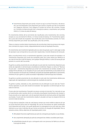 7902.INFORMAÇÃOFINANCEIRA CONSOLIDADA
■■ Investimentos disponíveis para venda: incluem-se aqui os activos financeiros, não deriva-
dos, que são designados como disponíveis para venda ou aqueles que não se enquadrem
nas categorias anteriores. Esta categoria é incluída nos activos não correntes, excepto
se o Conselho de Administração tiver a intenção de alienar o investimento num período
inferior a 12 meses da data do balanço.
Os investimentos detidos até ao vencimento são classificados como investimentos não correntes,
excepto se o seu vencimento for inferior a 12 meses da data do balanço. Os “investimentos regista-
dos a justo valor através dos resultados” são classificados como investimentos correntes. Os “inves-
timentos disponíveis para venda” são classificados como não correntes.
Todas as compras e vendas destes investimentos são reconhecidas à data da assinatura dos respec-
tivos contratos de compra e venda, independentemente da data de liquidação financeira.
Os investimentos são inicialmente registados pelo seu valor de aquisição, que é o valor pago na data
de aquisição e que corresponde ao seu justo valor naquela data, incluindo despesas de transacção.
Após o reconhecimento inicial, os investimentos registados a justo valor através de resultados e os
investimentos disponíveis para venda são reavaliados pelos seus justos valores por referência ao
seu valor de mercado à data do balanço, sem qualquer dedução relativa a custos da transacção que
possam vir a ocorrer até à sua venda.
Os ganhos ou perdas provenientes de uma alteração no justo valor dos investimentos disponíveis para
venda são registados na demonstração consolidada do rendimento integral, na rubrica de “Reservas
de justo valor – investimentos disponíveis para venda” até o investimento ser vendido, recebido ou de
qualquer forma alienado, ou nas situações em que o justo valor do investimento se situe abaixo do seu
custo de aquisição e tal situação seja considerada uma perda de imparidade significativa ou permanente,
momento em que o ganho ou a perda acumulada é registado(a) na demonstração dos resultados.
Os ganhos ou perdas provenientes de uma alteração no justo valor dos investimentos detidos para
negociação são registados(as) na demonstração dos resultados do exercício.
Os ganhos e perdas, realizados ou não, provenientes de uma alteração no justo valor dos “Investi-
mentos registados ao justo valor através de resultados” são registados na demonstração de resul-
tados do exercício.
O justo valor dos investimentos é baseado nos preços correntes de mercado. Se o mercado em que
os investimentos estão inseridos não for um mercado activo/líquido (investimentos não cotados), o
Grupo procede ao seu registo pelo custo de aquisição deduzido de eventuais perdas de imparidade
acumuladas. O justo valor dos investimentos cotados é calculado com base na cotação de fecho da
euronext à data do balanço.
O Grupo efectua avaliações à data de cada balanço sempre que exista evidência objectiva de que
um activo financeiro possa estar em imparidade. No caso de instrumentos de capital classificados
como disponíveis para venda, uma queda significativa ou prolongada do seu justo valor para níveis
inferiores ao seu custo é indicativo de que o activo se encontra em situação de imparidade. Para os
restantes activos, indícios objectivos de imparidade podem incluir:
■■ dificuldades financeiras significativas por parte da contraparte para liquidar as suas dívidas;
■■ não cumprimento atempado por parte da contraparte dos créditos concedidos pelo Grupo;
■■ probabilidade elevada de que a contraparte entre num processo de falência ou de rees-
truturação de dívida.
 