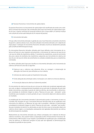 8102.INFORMAÇÃOFINANCEIRA CONSOLIDADA
e)	 Passivos financeiros e instrumentos de capital próprio
Os passivos financeiros e os instrumentos de capital próprio são classificados de acordo com a subs-
tância contratual da transacção. São considerados pelo Grupo instrumentos de capital próprio aque-
les em que o suporte contratual da transacção evidencie que o Grupo detém um interesse residual
num conjunto de activos após dedução de um conjunto de passivos.
f)	 Instrumentos derivados
O Grupo utiliza instrumentos derivados na gestão dos seus riscos financeiros unicamente como forma
de garantir a cobertura desses riscos, não sendo utilizados instrumentos derivados com o objectivo de
especulação. A utilização de instrumentos financeiros derivados encontra-se devidamente aprovada
pelo Conselho de Administração do Grupo.
Os instrumentos financeiros derivados utilizados pelo Grupo definidos como instrumentos de co-
bertura de fluxos de caixa respeitam exclusivamente a instrumentos de cobertura de taxa de juro
e de taxa de câmbio de empréstimos obtidos. O montante dos empréstimos, prazos de vencimento
dos juros e planos de reembolso dos empréstimos subjacentes aos instrumentos de cobertura de
taxa de juro e de taxa de câmbio são semelhantes às condições estabelecidas para os empréstimos
contratados.
Os critérios utilizados pelo Grupo para classificar os instrumentos derivados como instrumentos de
cobertura de fluxos de caixa são os seguintes:
■■ Espera-se que a cobertura seja altamente eficaz ao conseguir a compensação de
alterações nos fluxos de caixa atribuíveis ao risco coberto;
■■ A eficácia da cobertura pode ser fiavelmente mensurada;
■■ Existe adequada documentação sobre a transacção a ser coberta no início da cobertura;
■■ A transacção objecto de cobertura é altamente provável.
Os instrumentos de cobertura de taxa de juro e de taxa de câmbio são inicialmente registados pelo
seu custo, se algum, e subsequentemente reavaliados ao seu justo valor. As alterações de justo valor
destes instrumentos, associadas à parcela de cobertura efectiva, são reconhecidas na demonstra-
ção consolidada do rendimento integral na rubrica “Reservas de justo valor – derivados”, sendo
transferidas para resultados no mesmo período em que o instrumento objecto de cobertura afecta
os resultados.
A contabilização dos instrumentos derivados é descontinuada quando o instrumento se vence ou
é vendido. Nas situações em que o instrumento financeiro derivado deixe de ser qualificado como
instrumento de cobertura, as diferenças de justo valor acumuladas e diferidas na demonstração
consolidada do rendimento integral na rubrica “Reservas de justo valor – derivados” são transferi-
das para resultados do exercício ou adicionadas ao valor do activo a que as transacções objecto de
cobertura deram origem, e as reavaliações subsequentes são registadas directamente nas rubricas
da demonstração dos resultados.
Relativamente aos instrumentos derivados que, embora contratados com o objectivo de efectuar
cobertura económica, não cumprem todas as disposições da IAS 39 (Instrumentos Financeiros: Re-
conhecimento e Mensuração) no que respeita à possibilidade de qualificação para contabilização
como de cobertura, as respectivas variações no justo valor são registadas na demonstração dos
resultados do período em que ocorrem.
 