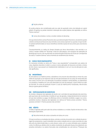 82 APRESENTAÇÃOCONTAS CONSOLIDADAS 2011
g)	Acções próprias
As acções próprias são contabilizadas pelo seu valor de aquisição como uma dedução ao capital
próprio. Os ganhos ou perdas inerentes à alienação das acções próprias são registadas na rubrica
“Outras reservas”.
h)	 Letras descontadas e contas a receber cedidas em factoring
O Grupo desreconhece activos financeiros das suas demonstrações financeiras unicamente quando
o direito contratual aos fluxos de caixa inerentes a tais activos expiraram ou quando o Grupo transfe-
re substancialmente todos os riscos e benefícios inerentes à posse de tais activos para uma terceira
entidade.
Consequentemente, os saldos de clientes titulados por letras descontadas e não vencidas e as
contas a receber cedidas em “factoring” à data de cada balanço, com excepção das operações de
factoring sem recurso, são reconhecidas nas demonstrações financeiras do Grupo por contrapartida
da rubrica “Credores diversos” até ao momento do recebimento das mesmas.
x)  Caixa e seus equivalentes
Os montantes incluídos na rubrica de “Caixa e seus equivalentes” correspondem aos valores de
caixa, depósitos bancários à ordem e a prazo e outras aplicações de tesouraria vencíveis a menos
de três meses e que possam ser imediatamente mobilizáveis e com um risco de alteração de valor
não significativo.
xi) Inventários
As mercadorias e as matérias-primas, subsidiárias e de consumo são valorizadas ao menor do custo
médio de aquisição ou do respectivo valor de mercado (estimativa do seu preço de venda deduzido
dos custos a incorrer com a sua alienação). Os produtos acabados e semiacabados, os subprodutos
e os produtos e trabalhos em curso são valorizados ao custo de produção, o qual é inferior ao valor
de mercado. Os custos de produção incluem o custo da matéria-prima incorporada, mão-de-obra
directa e gastos gerais de fabrico.
xii)  Especialização de exercícios
As receitas e despesas são registadas de acordo com o princípio de especialização dos exercícios,
pelo qual estas são reconhecidas à medida em que são geradas, independentemente do momento
em que são recebidas ou pagas. As diferenças entre os montantes recebidos e pagos e as corres-
pondentes receitas e despesas são registadas nas rubricas de “Outros activos correntes”, “Outros
passivos correntes” e “Outros passivos não correntes”.
xiii) Rédito
O rédito é registado pelo justo valor dos activos recebidos ou a receber, líquido de descontos e das
devoluções expectáveis.
a)	 Reconhecimento de custos e proveitos em obras em curso
O Grupo reconhece os resultados das obras, contrato a contrato, de acordo com o método da percen-
tagem de acabamento, o qual é entendido como sendo a relação entre os custos incorridos em cada
obra até uma determinada data e a soma desses custos com os custos estimados para completar
a obra. As diferenças obtidas entre os valores resultantes da aplicação do grau de acabamento aos
proveitos estimados e os valores facturados são contabilizadas nas sub-rubricas “Produção não
 