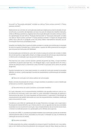 8302.INFORMAÇÃOFINANCEIRA CONSOLIDADA
facturada” ou “Facturação antecipada”, incluídas nas rubricas “Outros activos correntes” e “Outros
passivos correntes”.
Relativamente aos contratos de construção executados por empresas/sucursais localizadas em paí-
ses africanos, os proveitos são registados com base nos autos de medição dos trabalhos realizados,
sendo as diferenças positivas ou negativas face à facturação efectuada calculadas contrato a contra-
to e apresentadas nas sub-rubricas “Produção não facturada” ou “Facturação antecipada”, incluídas
nas rubricas “Outros activos correntes” e “Outros passivos correntes”. O impacte da adopção desta
política face à descrita no parágrafo acima não produz efeitos materialmente relevantes nas de-
monstrações financeiras consolidadas anexas.
Variações nos trabalhos face à quantia de rédito acordada no contrato são reconhecidas no resultado
do exercício quando é provável que o cliente aprove a quantia de rédito proveniente da variação e
que esta possa ser mensurada com fiabilidade.
As reclamações para reembolso de custos não incluídos no preço do contrato são incluídas no rédito
do contrato quando as negociações atinjam um estágio avançado de tal forma que seja provável que
o cliente aceite a reclamação e que seja possível mensurá-la com fiabilidade.
Para fazer face aos custos a incorrer durante o período de garantia das obras, o Grupo reconhece
anualmente um passivo para fazer face a tal obrigação legal, a qual é apurada tendo em conta o
volume de produção anual e o historial de custos incorridos no passado com as obras em período
de garantia.
Quando é provável que os custos totais previstos no contrato de construção excedam os proveitos
definidos no mesmo, a perda esperada é reconhecida imediatamente na demonstração de resultados
do período.
b)	 	Obras de construção civil e obras públicas de curta duração
Nestes contratos de prestação de serviços, o Grupo reconhece os proveitos e custos à medida que
se facturam ou incorrem, respectivamente.
c)	 	Reconhecimento de custos e proveitos na actividade imobiliária
Os custos relevantes com os empreendimentos imobiliários são apurados tendo em conta os cus-
tos directos de construção, assim como todos os custos associados à elaboração de projectos e
licenciamento das obras. Os custos imputáveis ao financiamento, à supervisão e à fiscalização do
empreendimento são também adicionados ao custo dos empreendimentos imobiliários, desde que
estes se encontrem em curso.
Considera-se, para efeito de capitalização de encargos financeiros e encargos com a supervisão e
fiscalização do empreendimento, que o mesmo está em curso se aguardar decisão das autoridades
envolvidas ou se se encontrar em construção. Caso o empreendimento não se encontre nestas fases,
o mesmo é considerado parado e as capitalizações acima referidas são suspensas.
De acordo com a IFRIC 15, as vendas da actividade imobiliária são reconhecidas quando são transferidos
substancialmente todos os riscos associados ao activo para o comprador (ou seja, no momento da
celebração da escritura do imóvel).
d)	 Restantes actividades
O rédito proveniente das vendas e prestações de serviços em geral é reconhecido com a sua realiza-
ção ou com referência à fase de acabamento da transacção à data de relato, desde que todas as
 