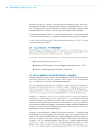 84 APRESENTAÇÃOCONTAS CONSOLIDADAS 2011
seguintes condições sejam satisfeitas: i) o montante do rédito pode ser mensurado com fiabilida-
de; ii) é provável que benefícios económicos futuros associados à transacção fluam para o Grupo;
iii) os custos incorridos ou a incorrer com a transacção podem ser mensurados com fiabilidade; iv)
a fase de acabamento da transacção à data de relato pode ser mensurada com fiabilidade.
O rédito de juros é reconhecido utilizando o método da taxa de juro efectiva, desde que seja provável
quebenefícioseconómicosfluamparaoGrupoeoseumontantepossasermensuradocomfiabilidade.
O rédito proveniente de dividendos é reconhecido quando for estabelecido o direito do Grupo a
receber o correspondente montante.
xiv)  Trabalhos para a própria empresa
Os trabalhos para a própria empresa correspondem basicamente a obras de construção e benefi-
ciação, executadas pelas próprias empresas, bem como a grandes reparações de equipamentos
e incluem despesas com materiais, mão-de-obra directa e gastos gerais.
Tais despesas são objecto de capitalização apenas quando sejam preenchidos os seguintes requisitos:
■■ Os activos desenvolvidos são identificáveis;
■■ Existe forte probabilidade de os activos virem a gerar benefícios económicos futuros;
■■ Os custos de desenvolvimento são mensuráveis de forma fiável.
xv)  Activos, passivos e transacções em moeda estrangeira
Todas as transacções em moeda estrangeira devem ser registadas na moeda funcional no momento
do reconhecimento inicial pela aplicação à quantia em moeda estrangeira da taxa de câmbio à vista
entre a moeda funcional e a moeda estrangeira à data da transacção.
No fim de cada período de relato: a) os itens monetários em moeda estrangeira devem ser transpos-
tos pelo uso da taxa de fecho; b) os itens não monetários que sejam mensurados em termos de custo
histórico numa moeda estrangeira devem ser transpostos pelo uso da taxa de câmbio à data da tran-
sacção; e c) os itens não monetários que sejam mensurados pelo justo valor numa moeda estrangeira
devem ser transpostos pelo uso de taxas de câmbio à data em que o justo valor foi determinado.
As diferenças de câmbio resultantes da liquidação de itens monetários ou da transposição de itens
monetários a taxas diferentes daquelas a que foram transpostos no reconhecimento inicial durante
o período ou em demonstrações financeiras anteriores devem ser reconhecidas nos lucros ou prejuízos
do períodoemqueocorram,exceptoseresultaremdeumitemmonetárioquefaçapartedoinvestimento
líquidonumaunidadeoperacionalestrangeira.Nestecaso,essasdiferençasdecâmbiosãoreconhecidas
inicialmente em outro rendimento integral e reclassificadas do capital próprio para os lucros ou pre-
juízos aquando da alienação do investimento líquido.
Na preparação das demonstrações financeiras consolidadas, os resultados e a posição financeira
das entidades pertencentes ao perímetro de consolidação, cujas moedas funcionais não sejam a
moeda de uma economia hiperinflacionária, são transpostos para euro usando os seguintes pro-
cedimentos: a) os activos e passivos de cada demonstração da posição financeira apresentada são
transpostos à taxa de fecho à data do balanço; b) os rendimentos e gastos de cada demonstração
do rendimento integral ou demonstração dos resultados separada apresentada são transpostos
às taxas médias anuais; e c) todas as diferenças de câmbio resultantes são reconhecidas em ou-
tro rendimento integral, afectando a rubrica de capital próprio “Reservas de conversão cambial”.
 
