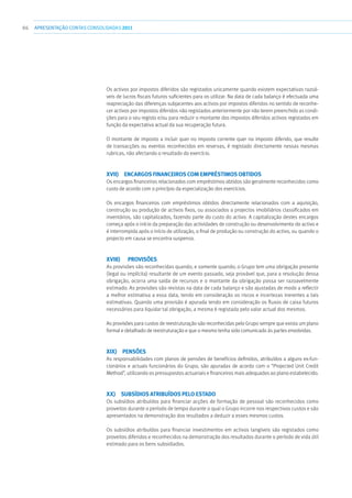 86 APRESENTAÇÃOCONTAS CONSOLIDADAS 2011
Os activos por impostos diferidos são registados unicamente quando existem expectativas razoá-
veis de lucros fiscais futuros suficientes para os utilizar. Na data de cada balanço é efectuada uma
reapreciação das diferenças subjacentes aos activos por impostos diferidos no sentido de reconhe-
cer activos por impostos diferidos não registados anteriormente por não terem preenchido as condi-
ções para o seu registo e/ou para reduzir o montante dos impostos diferidos activos registados em
função da expectativa actual da sua recuperação futura.
O montante de imposto a incluir quer no imposto corrente quer no imposto diferido, que resulte
de transacções ou eventos reconhecidos em reservas, é registado directamente nessas mesmas
rubricas, não afectando o resultado do exercício.
xvii)  Encargos financeiros com empréstimos obtidos
Os encargos financeiros relacionados com empréstimos obtidos são geralmente reconhecidos como
custo de acordo com o princípio da especialização dos exercícios.
Os encargos financeiros com empréstimos obtidos directamente relacionados com a aquisição,
construção ou produção de activos fixos, ou associados a projectos imobiliários classificados em
inventários, são capitalizados, fazendo parte do custo do activo. A capitalização destes encargos
começa após o início da preparação das actividades de construção ou desenvolvimento do activo e
é interrompida após o início de utilização, o final de produção ou construção do activo, ou quando o
projecto em causa se encontra suspenso.
xviii)	Provisões
As provisões são reconhecidas quando, e somente quando, o Grupo tem uma obrigação presente
(legal ou implícita) resultante de um evento passado, seja provável que, para a resolução dessa
obrigação, ocorra uma saída de recursos e o montante da obrigação possa ser razoavelmente
estimado. As provisões são revistas na data de cada balanço e são ajustadas de modo a reflectir
a melhor estimativa a essa data, tendo em consideração os riscos e incertezas inerentes a tais
estimativas. Quando uma provisão é apurada tendo em consideração os fluxos de caixa futuros
necessários para liquidar tal obrigação, a mesma é registada pelo valor actual dos mesmos.
As provisões para custos de reestruturação são reconhecidas pelo Grupo sempre que exista um plano
formal e detalhado de reestruturação e que o mesmo tenha sido comunicado às partes envolvidas.
xix) Pensões
As responsabilidades com planos de pensões de benefícios definidos, atribuídos a alguns ex-fun-
cionários e actuais funcionários do Grupo, são apuradas de acordo com o “Projected Unit Credit
Method”, utilizando os pressupostos actuariais e financeiros mais adequados ao plano estabelecido.
xx)  Subsídios atribuídos pelo Estado
Os subsídios atribuídos para financiar acções de formação de pessoal são reconhecidos como
proveitos durante o período de tempo durante o qual o Grupo incorre nos respectivos custos e são
apresentados na demonstração dos resultados a deduzir a esses mesmos custos.
Os subsídios atribuídos para financiar investimentos em activos tangíveis são registados como
proveitos diferidos e reconhecidos na demonstração dos resultados durante o período de vida útil
estimado para os bens subsidiados.
 